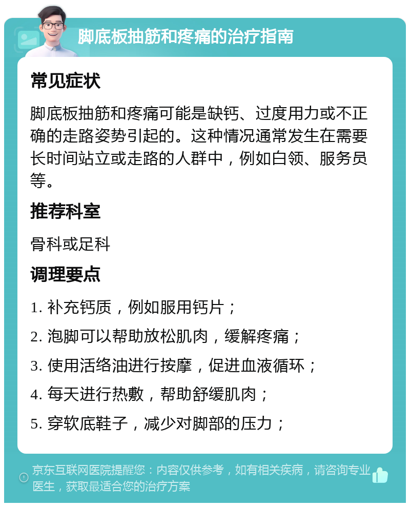 脚底板抽筋和疼痛的治疗指南 常见症状 脚底板抽筋和疼痛可能是缺钙、过度用力或不正确的走路姿势引起的。这种情况通常发生在需要长时间站立或走路的人群中，例如白领、服务员等。 推荐科室 骨科或足科 调理要点 1. 补充钙质，例如服用钙片； 2. 泡脚可以帮助放松肌肉，缓解疼痛； 3. 使用活络油进行按摩，促进血液循环； 4. 每天进行热敷，帮助舒缓肌肉； 5. 穿软底鞋子，减少对脚部的压力；