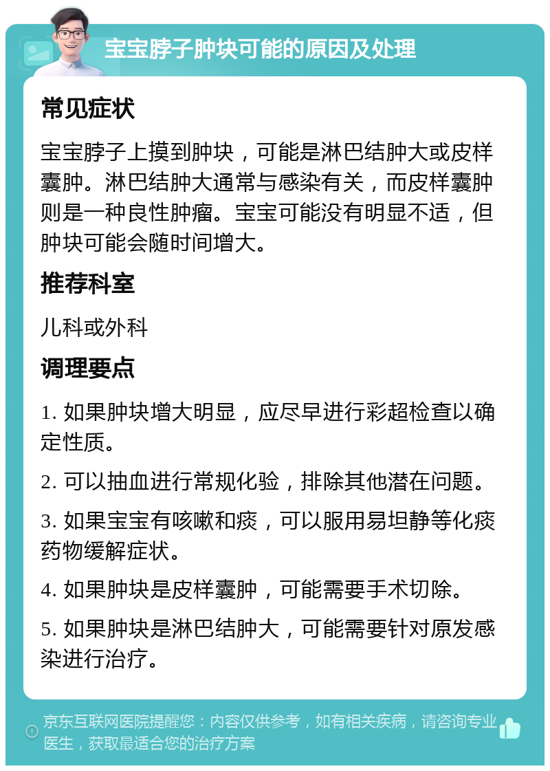 宝宝脖子肿块可能的原因及处理 常见症状 宝宝脖子上摸到肿块，可能是淋巴结肿大或皮样囊肿。淋巴结肿大通常与感染有关，而皮样囊肿则是一种良性肿瘤。宝宝可能没有明显不适，但肿块可能会随时间增大。 推荐科室 儿科或外科 调理要点 1. 如果肿块增大明显，应尽早进行彩超检查以确定性质。 2. 可以抽血进行常规化验，排除其他潜在问题。 3. 如果宝宝有咳嗽和痰，可以服用易坦静等化痰药物缓解症状。 4. 如果肿块是皮样囊肿，可能需要手术切除。 5. 如果肿块是淋巴结肿大，可能需要针对原发感染进行治疗。