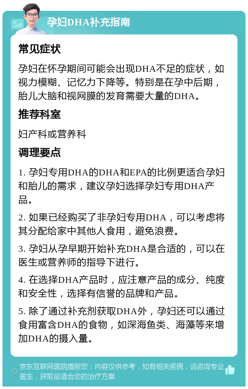 孕妇DHA补充指南 常见症状 孕妇在怀孕期间可能会出现DHA不足的症状，如视力模糊、记忆力下降等。特别是在孕中后期，胎儿大脑和视网膜的发育需要大量的DHA。 推荐科室 妇产科或营养科 调理要点 1. 孕妇专用DHA的DHA和EPA的比例更适合孕妇和胎儿的需求，建议孕妇选择孕妇专用DHA产品。 2. 如果已经购买了非孕妇专用DHA，可以考虑将其分配给家中其他人食用，避免浪费。 3. 孕妇从孕早期开始补充DHA是合适的，可以在医生或营养师的指导下进行。 4. 在选择DHA产品时，应注意产品的成分、纯度和安全性，选择有信誉的品牌和产品。 5. 除了通过补充剂获取DHA外，孕妇还可以通过食用富含DHA的食物，如深海鱼类、海藻等来增加DHA的摄入量。