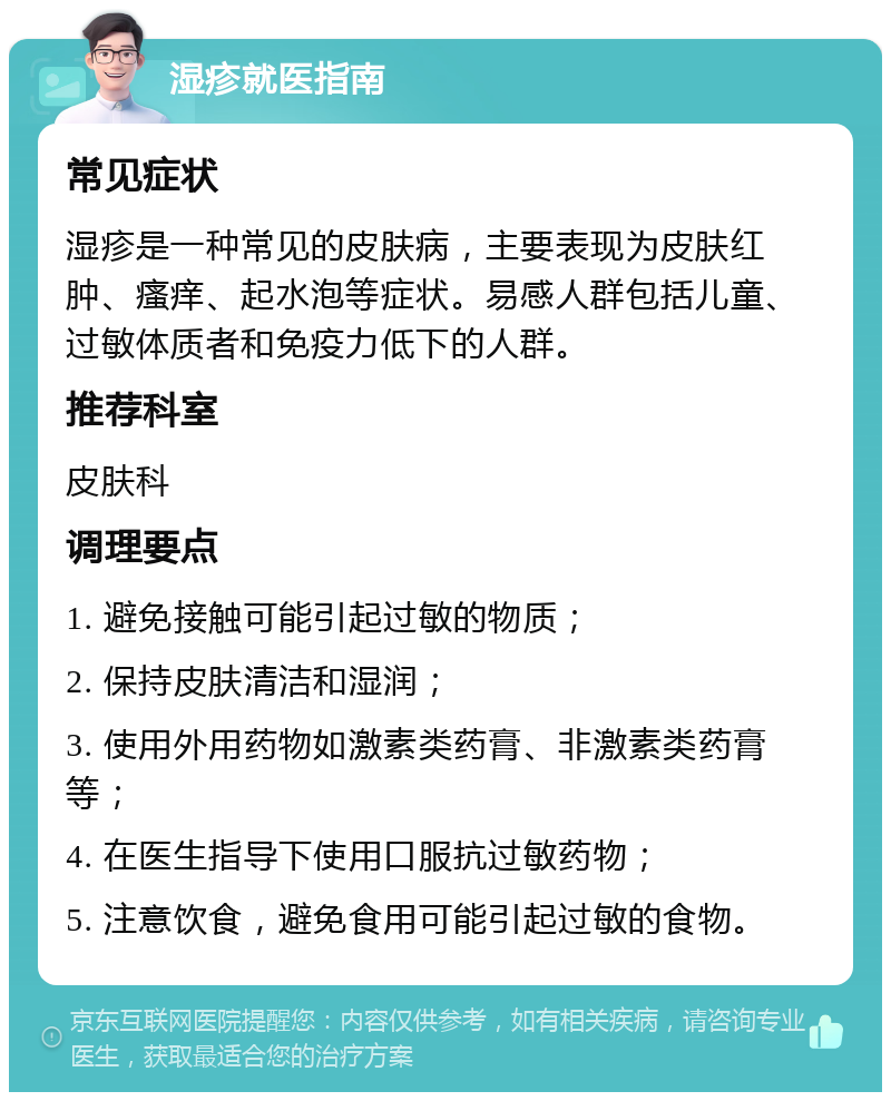 湿疹就医指南 常见症状 湿疹是一种常见的皮肤病，主要表现为皮肤红肿、瘙痒、起水泡等症状。易感人群包括儿童、过敏体质者和免疫力低下的人群。 推荐科室 皮肤科 调理要点 1. 避免接触可能引起过敏的物质； 2. 保持皮肤清洁和湿润； 3. 使用外用药物如激素类药膏、非激素类药膏等； 4. 在医生指导下使用口服抗过敏药物； 5. 注意饮食，避免食用可能引起过敏的食物。