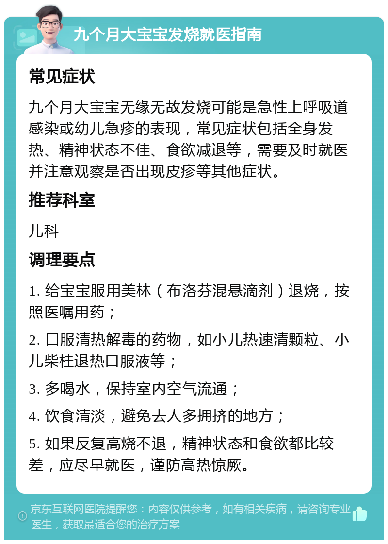 九个月大宝宝发烧就医指南 常见症状 九个月大宝宝无缘无故发烧可能是急性上呼吸道感染或幼儿急疹的表现，常见症状包括全身发热、精神状态不佳、食欲减退等，需要及时就医并注意观察是否出现皮疹等其他症状。 推荐科室 儿科 调理要点 1. 给宝宝服用美林（布洛芬混悬滴剂）退烧，按照医嘱用药； 2. 口服清热解毒的药物，如小儿热速清颗粒、小儿柴桂退热口服液等； 3. 多喝水，保持室内空气流通； 4. 饮食清淡，避免去人多拥挤的地方； 5. 如果反复高烧不退，精神状态和食欲都比较差，应尽早就医，谨防高热惊厥。