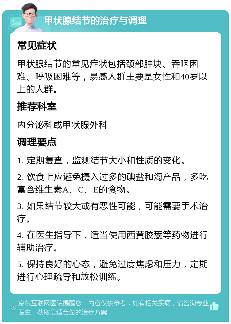 甲状腺结节的治疗与调理 常见症状 甲状腺结节的常见症状包括颈部肿块、吞咽困难、呼吸困难等，易感人群主要是女性和40岁以上的人群。 推荐科室 内分泌科或甲状腺外科 调理要点 1. 定期复查，监测结节大小和性质的变化。 2. 饮食上应避免摄入过多的碘盐和海产品，多吃富含维生素A、C、E的食物。 3. 如果结节较大或有恶性可能，可能需要手术治疗。 4. 在医生指导下，适当使用西黄胶囊等药物进行辅助治疗。 5. 保持良好的心态，避免过度焦虑和压力，定期进行心理疏导和放松训练。