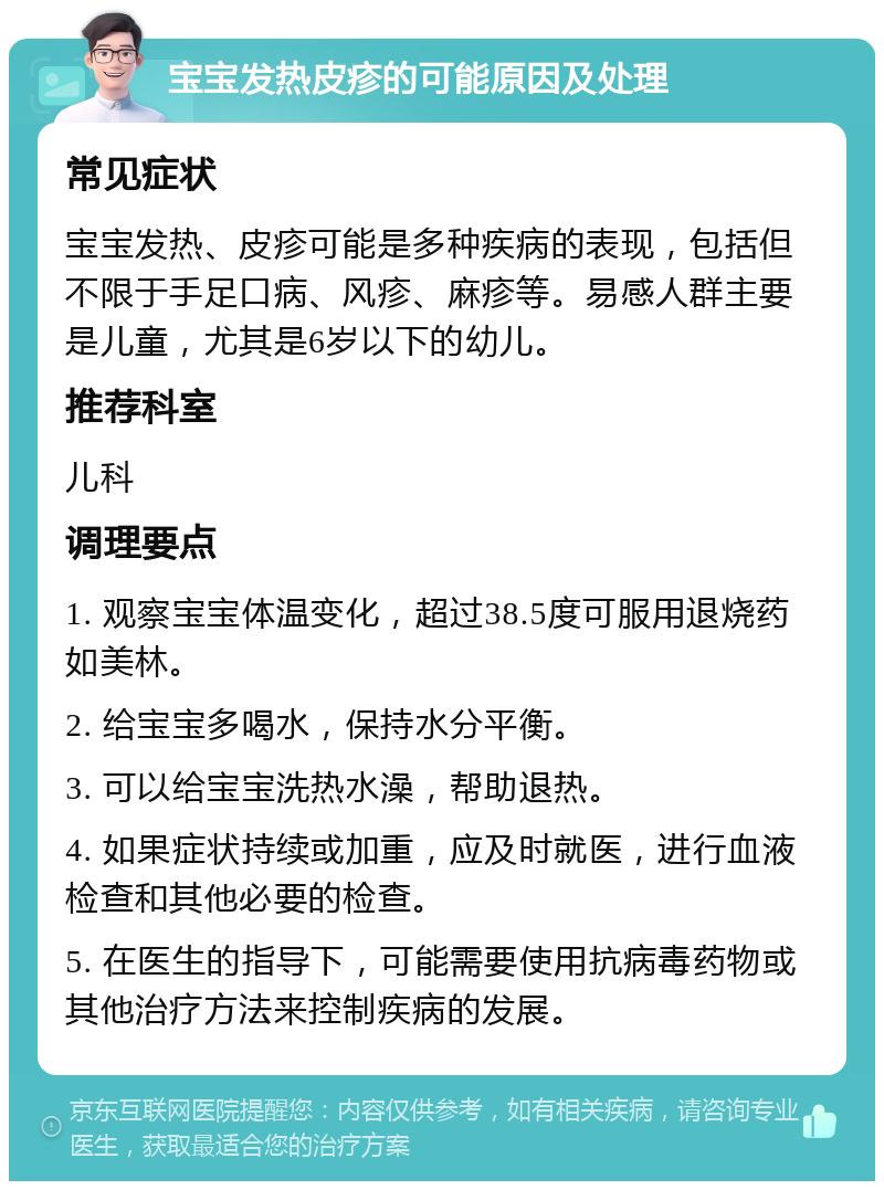 宝宝发热皮疹的可能原因及处理 常见症状 宝宝发热、皮疹可能是多种疾病的表现，包括但不限于手足口病、风疹、麻疹等。易感人群主要是儿童，尤其是6岁以下的幼儿。 推荐科室 儿科 调理要点 1. 观察宝宝体温变化，超过38.5度可服用退烧药如美林。 2. 给宝宝多喝水，保持水分平衡。 3. 可以给宝宝洗热水澡，帮助退热。 4. 如果症状持续或加重，应及时就医，进行血液检查和其他必要的检查。 5. 在医生的指导下，可能需要使用抗病毒药物或其他治疗方法来控制疾病的发展。