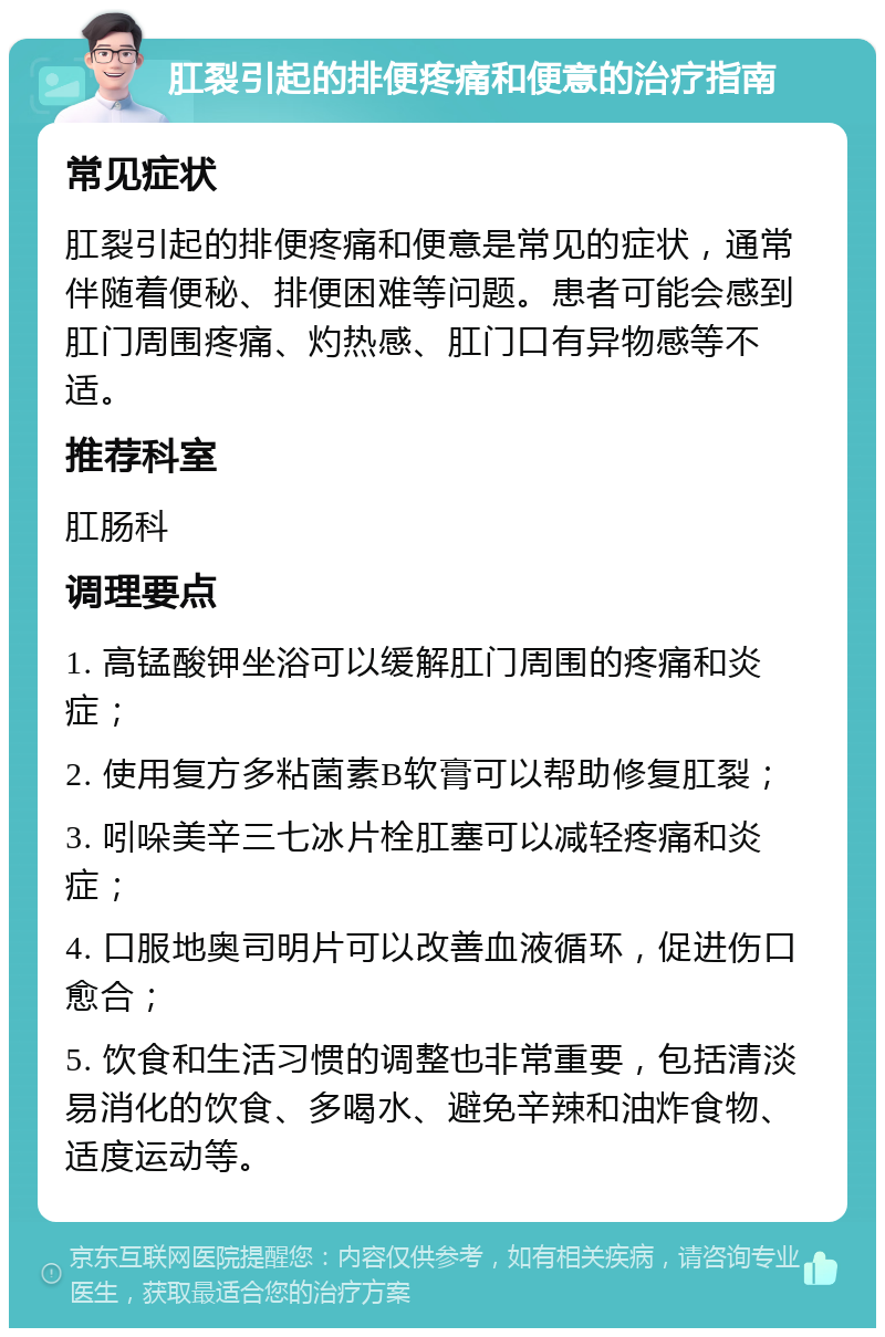 肛裂引起的排便疼痛和便意的治疗指南 常见症状 肛裂引起的排便疼痛和便意是常见的症状，通常伴随着便秘、排便困难等问题。患者可能会感到肛门周围疼痛、灼热感、肛门口有异物感等不适。 推荐科室 肛肠科 调理要点 1. 高锰酸钾坐浴可以缓解肛门周围的疼痛和炎症； 2. 使用复方多粘菌素B软膏可以帮助修复肛裂； 3. 吲哚美辛三七冰片栓肛塞可以减轻疼痛和炎症； 4. 口服地奥司明片可以改善血液循环，促进伤口愈合； 5. 饮食和生活习惯的调整也非常重要，包括清淡易消化的饮食、多喝水、避免辛辣和油炸食物、适度运动等。