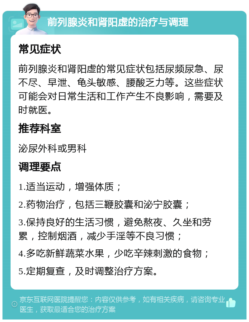 前列腺炎和肾阳虚的治疗与调理 常见症状 前列腺炎和肾阳虚的常见症状包括尿频尿急、尿不尽、早泄、龟头敏感、腰酸乏力等。这些症状可能会对日常生活和工作产生不良影响，需要及时就医。 推荐科室 泌尿外科或男科 调理要点 1.适当运动，增强体质； 2.药物治疗，包括三鞭胶囊和泌宁胶囊； 3.保持良好的生活习惯，避免熬夜、久坐和劳累，控制烟酒，减少手淫等不良习惯； 4.多吃新鲜蔬菜水果，少吃辛辣刺激的食物； 5.定期复查，及时调整治疗方案。