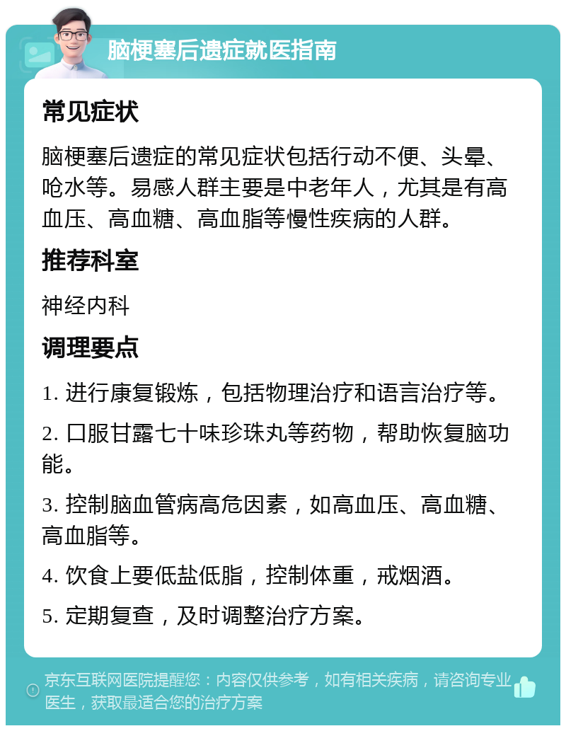 脑梗塞后遗症就医指南 常见症状 脑梗塞后遗症的常见症状包括行动不便、头晕、呛水等。易感人群主要是中老年人，尤其是有高血压、高血糖、高血脂等慢性疾病的人群。 推荐科室 神经内科 调理要点 1. 进行康复锻炼，包括物理治疗和语言治疗等。 2. 口服甘露七十味珍珠丸等药物，帮助恢复脑功能。 3. 控制脑血管病高危因素，如高血压、高血糖、高血脂等。 4. 饮食上要低盐低脂，控制体重，戒烟酒。 5. 定期复查，及时调整治疗方案。