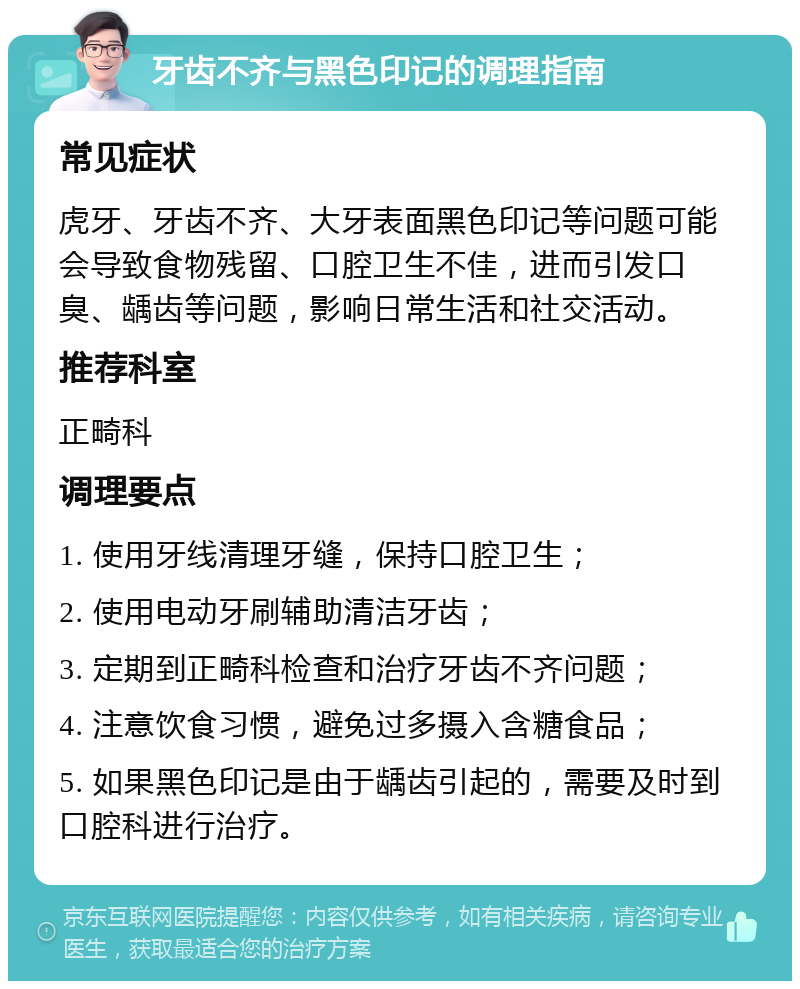 牙齿不齐与黑色印记的调理指南 常见症状 虎牙、牙齿不齐、大牙表面黑色印记等问题可能会导致食物残留、口腔卫生不佳，进而引发口臭、龋齿等问题，影响日常生活和社交活动。 推荐科室 正畸科 调理要点 1. 使用牙线清理牙缝，保持口腔卫生； 2. 使用电动牙刷辅助清洁牙齿； 3. 定期到正畸科检查和治疗牙齿不齐问题； 4. 注意饮食习惯，避免过多摄入含糖食品； 5. 如果黑色印记是由于龋齿引起的，需要及时到口腔科进行治疗。