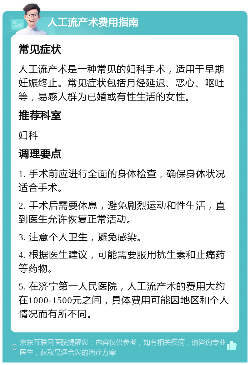 人工流产术费用指南 常见症状 人工流产术是一种常见的妇科手术，适用于早期妊娠终止。常见症状包括月经延迟、恶心、呕吐等，易感人群为已婚或有性生活的女性。 推荐科室 妇科 调理要点 1. 手术前应进行全面的身体检查，确保身体状况适合手术。 2. 手术后需要休息，避免剧烈运动和性生活，直到医生允许恢复正常活动。 3. 注意个人卫生，避免感染。 4. 根据医生建议，可能需要服用抗生素和止痛药等药物。 5. 在济宁第一人民医院，人工流产术的费用大约在1000-1500元之间，具体费用可能因地区和个人情况而有所不同。