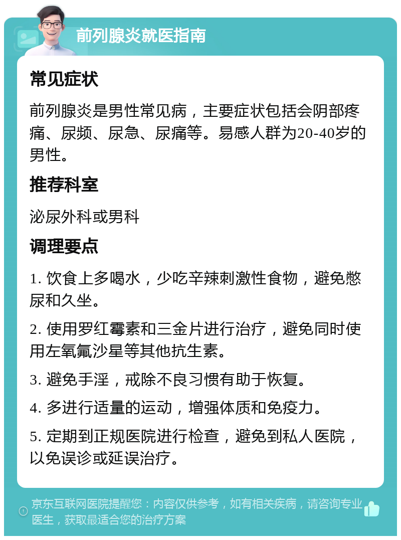 前列腺炎就医指南 常见症状 前列腺炎是男性常见病，主要症状包括会阴部疼痛、尿频、尿急、尿痛等。易感人群为20-40岁的男性。 推荐科室 泌尿外科或男科 调理要点 1. 饮食上多喝水，少吃辛辣刺激性食物，避免憋尿和久坐。 2. 使用罗红霉素和三金片进行治疗，避免同时使用左氧氟沙星等其他抗生素。 3. 避免手淫，戒除不良习惯有助于恢复。 4. 多进行适量的运动，增强体质和免疫力。 5. 定期到正规医院进行检查，避免到私人医院，以免误诊或延误治疗。