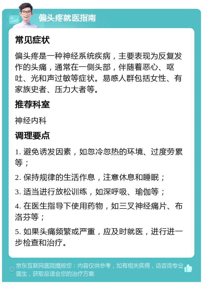 偏头疼就医指南 常见症状 偏头疼是一种神经系统疾病，主要表现为反复发作的头痛，通常在一侧头部，伴随着恶心、呕吐、光和声过敏等症状。易感人群包括女性、有家族史者、压力大者等。 推荐科室 神经内科 调理要点 1. 避免诱发因素，如忽冷忽热的环境、过度劳累等； 2. 保持规律的生活作息，注意休息和睡眠； 3. 适当进行放松训练，如深呼吸、瑜伽等； 4. 在医生指导下使用药物，如三叉神经痛片、布洛芬等； 5. 如果头痛频繁或严重，应及时就医，进行进一步检查和治疗。