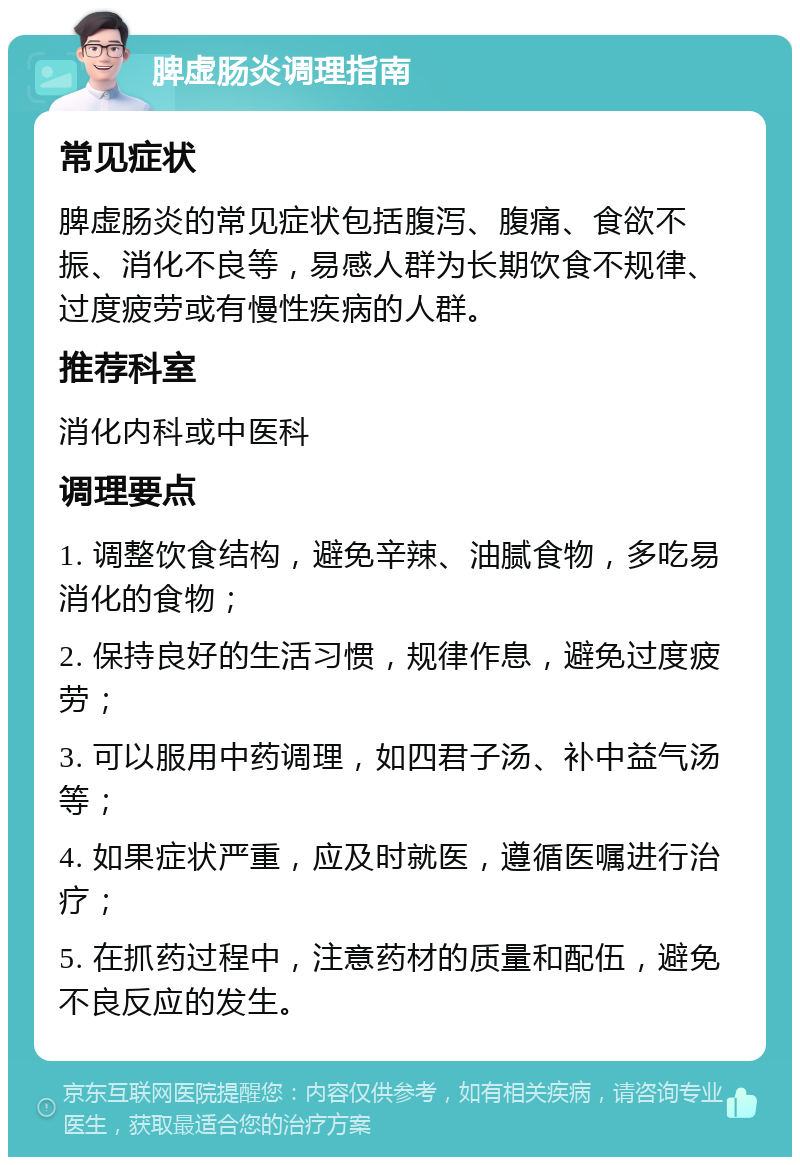 脾虚肠炎调理指南 常见症状 脾虚肠炎的常见症状包括腹泻、腹痛、食欲不振、消化不良等，易感人群为长期饮食不规律、过度疲劳或有慢性疾病的人群。 推荐科室 消化内科或中医科 调理要点 1. 调整饮食结构，避免辛辣、油腻食物，多吃易消化的食物； 2. 保持良好的生活习惯，规律作息，避免过度疲劳； 3. 可以服用中药调理，如四君子汤、补中益气汤等； 4. 如果症状严重，应及时就医，遵循医嘱进行治疗； 5. 在抓药过程中，注意药材的质量和配伍，避免不良反应的发生。