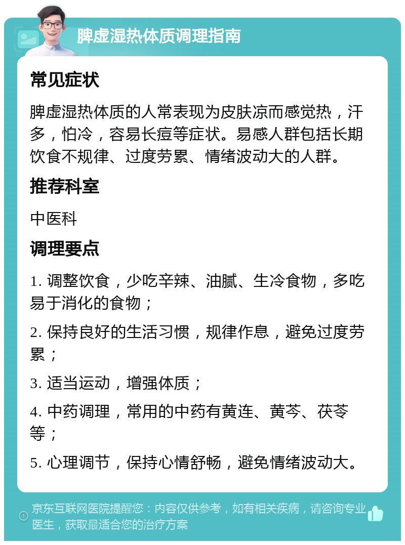 脾虚湿热体质调理指南 常见症状 脾虚湿热体质的人常表现为皮肤凉而感觉热，汗多，怕冷，容易长痘等症状。易感人群包括长期饮食不规律、过度劳累、情绪波动大的人群。 推荐科室 中医科 调理要点 1. 调整饮食，少吃辛辣、油腻、生冷食物，多吃易于消化的食物； 2. 保持良好的生活习惯，规律作息，避免过度劳累； 3. 适当运动，增强体质； 4. 中药调理，常用的中药有黄连、黄芩、茯苓等； 5. 心理调节，保持心情舒畅，避免情绪波动大。