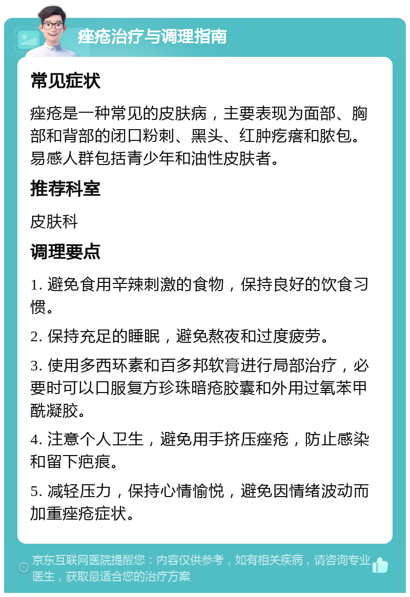 痤疮治疗与调理指南 常见症状 痤疮是一种常见的皮肤病，主要表现为面部、胸部和背部的闭口粉刺、黑头、红肿疙瘩和脓包。易感人群包括青少年和油性皮肤者。 推荐科室 皮肤科 调理要点 1. 避免食用辛辣刺激的食物，保持良好的饮食习惯。 2. 保持充足的睡眠，避免熬夜和过度疲劳。 3. 使用多西环素和百多邦软膏进行局部治疗，必要时可以口服复方珍珠暗疮胶囊和外用过氧苯甲酰凝胶。 4. 注意个人卫生，避免用手挤压痤疮，防止感染和留下疤痕。 5. 减轻压力，保持心情愉悦，避免因情绪波动而加重痤疮症状。