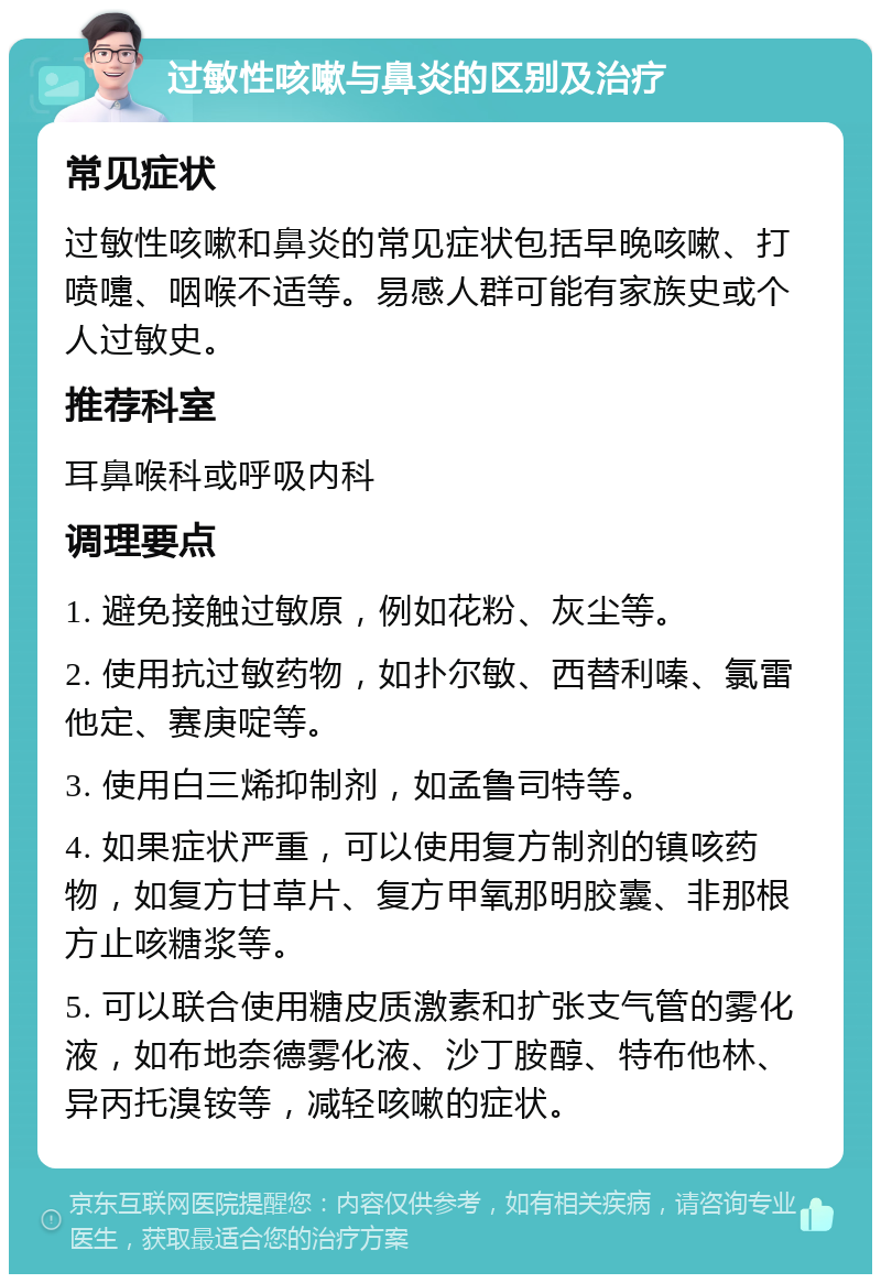 过敏性咳嗽与鼻炎的区别及治疗 常见症状 过敏性咳嗽和鼻炎的常见症状包括早晚咳嗽、打喷嚏、咽喉不适等。易感人群可能有家族史或个人过敏史。 推荐科室 耳鼻喉科或呼吸内科 调理要点 1. 避免接触过敏原，例如花粉、灰尘等。 2. 使用抗过敏药物，如扑尔敏、西替利嗪、氯雷他定、赛庚啶等。 3. 使用白三烯抑制剂，如孟鲁司特等。 4. 如果症状严重，可以使用复方制剂的镇咳药物，如复方甘草片、复方甲氧那明胶囊、非那根方止咳糖浆等。 5. 可以联合使用糖皮质激素和扩张支气管的雾化液，如布地奈德雾化液、沙丁胺醇、特布他林、异丙托溴铵等，减轻咳嗽的症状。