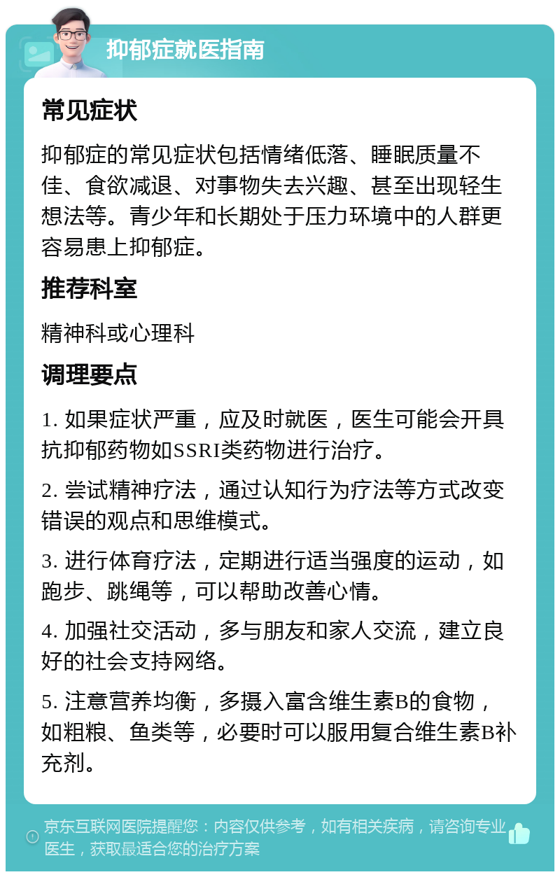 抑郁症就医指南 常见症状 抑郁症的常见症状包括情绪低落、睡眠质量不佳、食欲减退、对事物失去兴趣、甚至出现轻生想法等。青少年和长期处于压力环境中的人群更容易患上抑郁症。 推荐科室 精神科或心理科 调理要点 1. 如果症状严重，应及时就医，医生可能会开具抗抑郁药物如SSRI类药物进行治疗。 2. 尝试精神疗法，通过认知行为疗法等方式改变错误的观点和思维模式。 3. 进行体育疗法，定期进行适当强度的运动，如跑步、跳绳等，可以帮助改善心情。 4. 加强社交活动，多与朋友和家人交流，建立良好的社会支持网络。 5. 注意营养均衡，多摄入富含维生素B的食物，如粗粮、鱼类等，必要时可以服用复合维生素B补充剂。