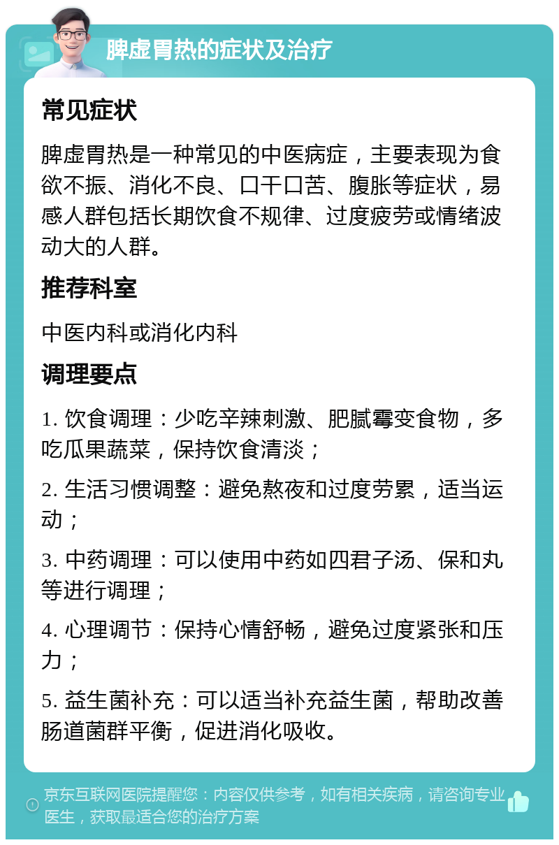 脾虚胃热的症状及治疗 常见症状 脾虚胃热是一种常见的中医病症，主要表现为食欲不振、消化不良、口干口苦、腹胀等症状，易感人群包括长期饮食不规律、过度疲劳或情绪波动大的人群。 推荐科室 中医内科或消化内科 调理要点 1. 饮食调理：少吃辛辣刺激、肥腻霉变食物，多吃瓜果蔬菜，保持饮食清淡； 2. 生活习惯调整：避免熬夜和过度劳累，适当运动； 3. 中药调理：可以使用中药如四君子汤、保和丸等进行调理； 4. 心理调节：保持心情舒畅，避免过度紧张和压力； 5. 益生菌补充：可以适当补充益生菌，帮助改善肠道菌群平衡，促进消化吸收。