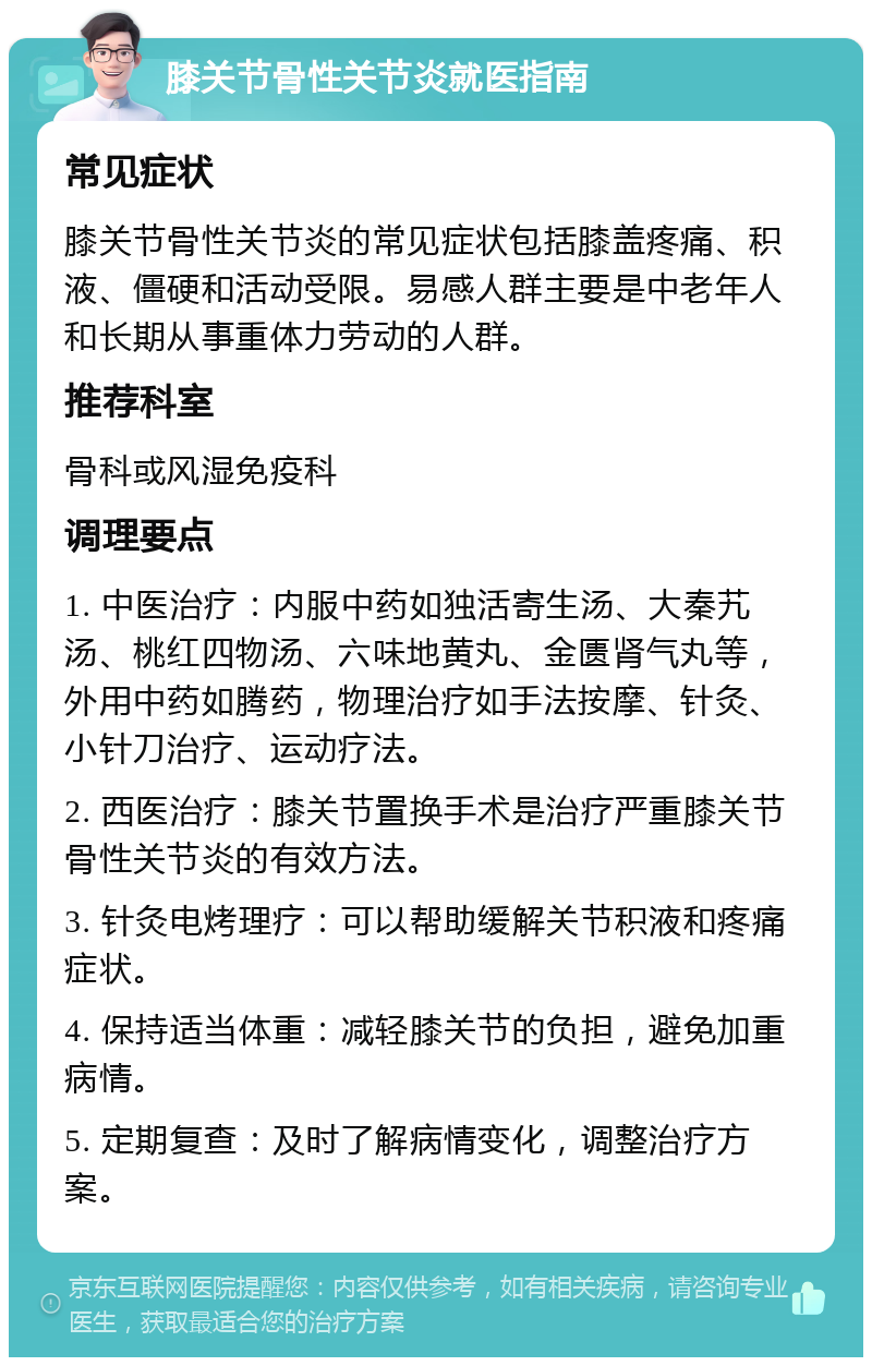 膝关节骨性关节炎就医指南 常见症状 膝关节骨性关节炎的常见症状包括膝盖疼痛、积液、僵硬和活动受限。易感人群主要是中老年人和长期从事重体力劳动的人群。 推荐科室 骨科或风湿免疫科 调理要点 1. 中医治疗：内服中药如独活寄生汤、大秦艽汤、桃红四物汤、六味地黄丸、金匮肾气丸等，外用中药如腾药，物理治疗如手法按摩、针灸、小针刀治疗、运动疗法。 2. 西医治疗：膝关节置换手术是治疗严重膝关节骨性关节炎的有效方法。 3. 针灸电烤理疗：可以帮助缓解关节积液和疼痛症状。 4. 保持适当体重：减轻膝关节的负担，避免加重病情。 5. 定期复查：及时了解病情变化，调整治疗方案。