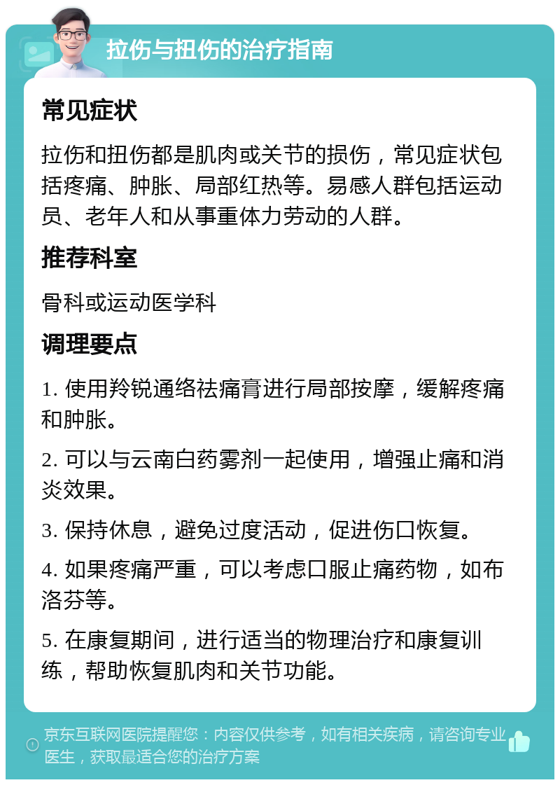 拉伤与扭伤的治疗指南 常见症状 拉伤和扭伤都是肌肉或关节的损伤，常见症状包括疼痛、肿胀、局部红热等。易感人群包括运动员、老年人和从事重体力劳动的人群。 推荐科室 骨科或运动医学科 调理要点 1. 使用羚锐通络祛痛膏进行局部按摩，缓解疼痛和肿胀。 2. 可以与云南白药雾剂一起使用，增强止痛和消炎效果。 3. 保持休息，避免过度活动，促进伤口恢复。 4. 如果疼痛严重，可以考虑口服止痛药物，如布洛芬等。 5. 在康复期间，进行适当的物理治疗和康复训练，帮助恢复肌肉和关节功能。