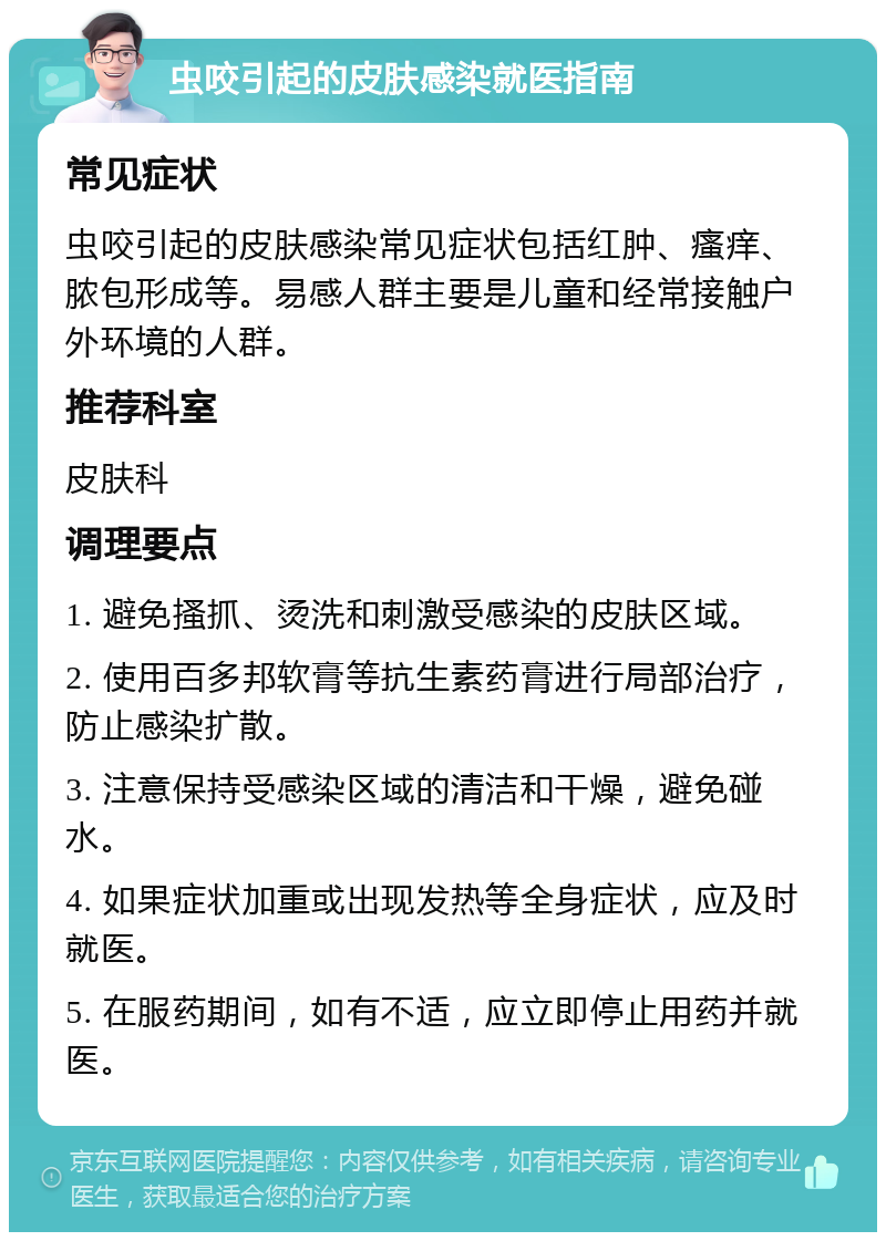 虫咬引起的皮肤感染就医指南 常见症状 虫咬引起的皮肤感染常见症状包括红肿、瘙痒、脓包形成等。易感人群主要是儿童和经常接触户外环境的人群。 推荐科室 皮肤科 调理要点 1. 避免搔抓、烫洗和刺激受感染的皮肤区域。 2. 使用百多邦软膏等抗生素药膏进行局部治疗，防止感染扩散。 3. 注意保持受感染区域的清洁和干燥，避免碰水。 4. 如果症状加重或出现发热等全身症状，应及时就医。 5. 在服药期间，如有不适，应立即停止用药并就医。