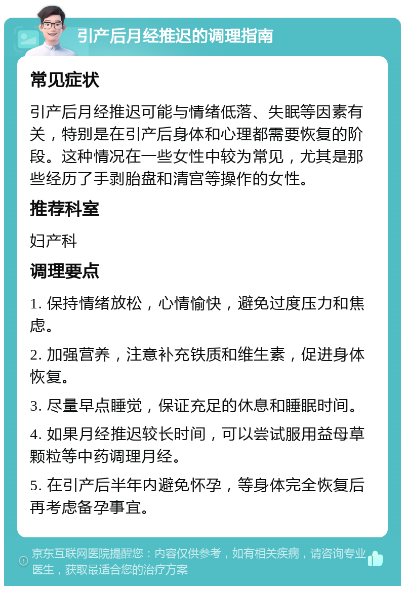 引产后月经推迟的调理指南 常见症状 引产后月经推迟可能与情绪低落、失眠等因素有关，特别是在引产后身体和心理都需要恢复的阶段。这种情况在一些女性中较为常见，尤其是那些经历了手剥胎盘和清宫等操作的女性。 推荐科室 妇产科 调理要点 1. 保持情绪放松，心情愉快，避免过度压力和焦虑。 2. 加强营养，注意补充铁质和维生素，促进身体恢复。 3. 尽量早点睡觉，保证充足的休息和睡眠时间。 4. 如果月经推迟较长时间，可以尝试服用益母草颗粒等中药调理月经。 5. 在引产后半年内避免怀孕，等身体完全恢复后再考虑备孕事宜。