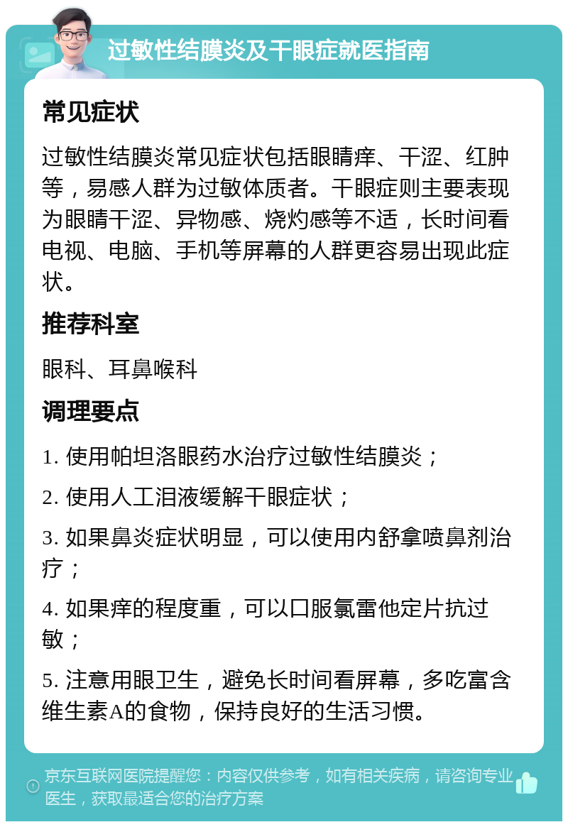 过敏性结膜炎及干眼症就医指南 常见症状 过敏性结膜炎常见症状包括眼睛痒、干涩、红肿等，易感人群为过敏体质者。干眼症则主要表现为眼睛干涩、异物感、烧灼感等不适，长时间看电视、电脑、手机等屏幕的人群更容易出现此症状。 推荐科室 眼科、耳鼻喉科 调理要点 1. 使用帕坦洛眼药水治疗过敏性结膜炎； 2. 使用人工泪液缓解干眼症状； 3. 如果鼻炎症状明显，可以使用内舒拿喷鼻剂治疗； 4. 如果痒的程度重，可以口服氯雷他定片抗过敏； 5. 注意用眼卫生，避免长时间看屏幕，多吃富含维生素A的食物，保持良好的生活习惯。