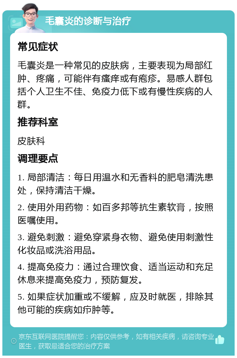 毛囊炎的诊断与治疗 常见症状 毛囊炎是一种常见的皮肤病，主要表现为局部红肿、疼痛，可能伴有瘙痒或有疱疹。易感人群包括个人卫生不佳、免疫力低下或有慢性疾病的人群。 推荐科室 皮肤科 调理要点 1. 局部清洁：每日用温水和无香料的肥皂清洗患处，保持清洁干燥。 2. 使用外用药物：如百多邦等抗生素软膏，按照医嘱使用。 3. 避免刺激：避免穿紧身衣物、避免使用刺激性化妆品或洗浴用品。 4. 提高免疫力：通过合理饮食、适当运动和充足休息来提高免疫力，预防复发。 5. 如果症状加重或不缓解，应及时就医，排除其他可能的疾病如疖肿等。