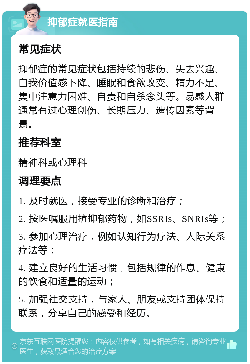 抑郁症就医指南 常见症状 抑郁症的常见症状包括持续的悲伤、失去兴趣、自我价值感下降、睡眠和食欲改变、精力不足、集中注意力困难、自责和自杀念头等。易感人群通常有过心理创伤、长期压力、遗传因素等背景。 推荐科室 精神科或心理科 调理要点 1. 及时就医，接受专业的诊断和治疗； 2. 按医嘱服用抗抑郁药物，如SSRIs、SNRIs等； 3. 参加心理治疗，例如认知行为疗法、人际关系疗法等； 4. 建立良好的生活习惯，包括规律的作息、健康的饮食和适量的运动； 5. 加强社交支持，与家人、朋友或支持团体保持联系，分享自己的感受和经历。