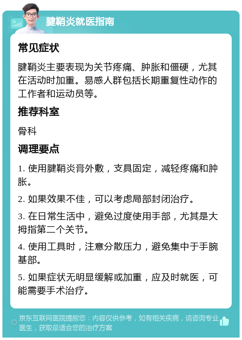 腱鞘炎就医指南 常见症状 腱鞘炎主要表现为关节疼痛、肿胀和僵硬，尤其在活动时加重。易感人群包括长期重复性动作的工作者和运动员等。 推荐科室 骨科 调理要点 1. 使用腱鞘炎膏外敷，支具固定，减轻疼痛和肿胀。 2. 如果效果不佳，可以考虑局部封闭治疗。 3. 在日常生活中，避免过度使用手部，尤其是大拇指第二个关节。 4. 使用工具时，注意分散压力，避免集中于手腕基部。 5. 如果症状无明显缓解或加重，应及时就医，可能需要手术治疗。