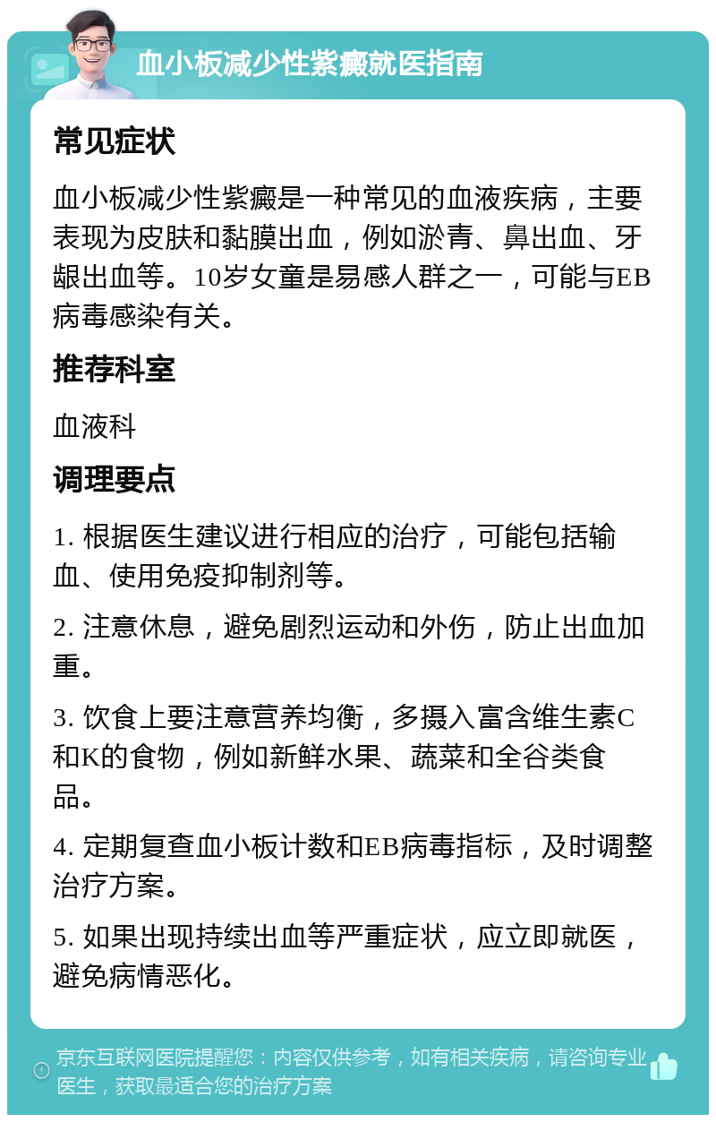 血小板减少性紫癜就医指南 常见症状 血小板减少性紫癜是一种常见的血液疾病，主要表现为皮肤和黏膜出血，例如淤青、鼻出血、牙龈出血等。10岁女童是易感人群之一，可能与EB病毒感染有关。 推荐科室 血液科 调理要点 1. 根据医生建议进行相应的治疗，可能包括输血、使用免疫抑制剂等。 2. 注意休息，避免剧烈运动和外伤，防止出血加重。 3. 饮食上要注意营养均衡，多摄入富含维生素C和K的食物，例如新鲜水果、蔬菜和全谷类食品。 4. 定期复查血小板计数和EB病毒指标，及时调整治疗方案。 5. 如果出现持续出血等严重症状，应立即就医，避免病情恶化。