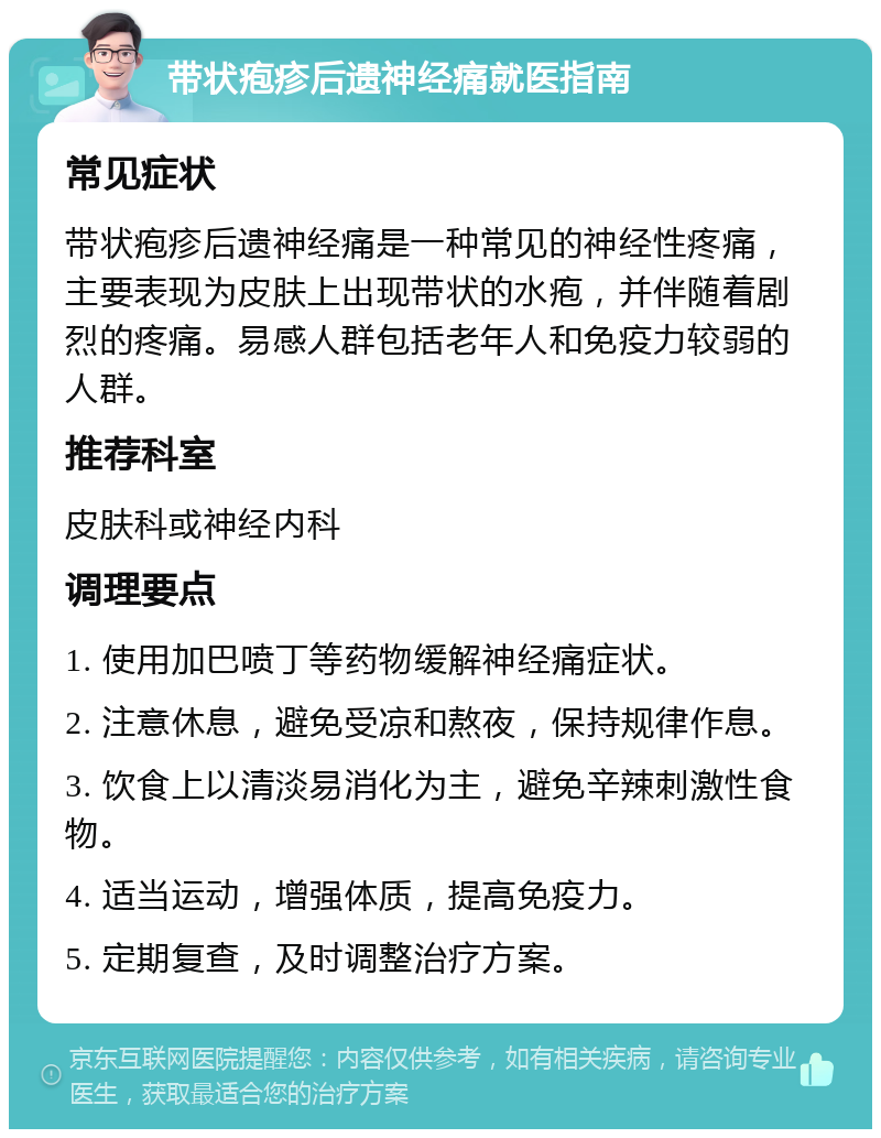 带状疱疹后遗神经痛就医指南 常见症状 带状疱疹后遗神经痛是一种常见的神经性疼痛，主要表现为皮肤上出现带状的水疱，并伴随着剧烈的疼痛。易感人群包括老年人和免疫力较弱的人群。 推荐科室 皮肤科或神经内科 调理要点 1. 使用加巴喷丁等药物缓解神经痛症状。 2. 注意休息，避免受凉和熬夜，保持规律作息。 3. 饮食上以清淡易消化为主，避免辛辣刺激性食物。 4. 适当运动，增强体质，提高免疫力。 5. 定期复查，及时调整治疗方案。