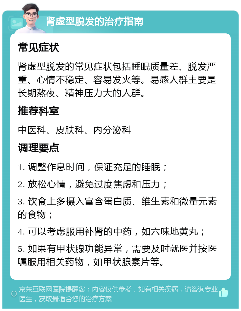 肾虚型脱发的治疗指南 常见症状 肾虚型脱发的常见症状包括睡眠质量差、脱发严重、心情不稳定、容易发火等。易感人群主要是长期熬夜、精神压力大的人群。 推荐科室 中医科、皮肤科、内分泌科 调理要点 1. 调整作息时间，保证充足的睡眠； 2. 放松心情，避免过度焦虑和压力； 3. 饮食上多摄入富含蛋白质、维生素和微量元素的食物； 4. 可以考虑服用补肾的中药，如六味地黄丸； 5. 如果有甲状腺功能异常，需要及时就医并按医嘱服用相关药物，如甲状腺素片等。