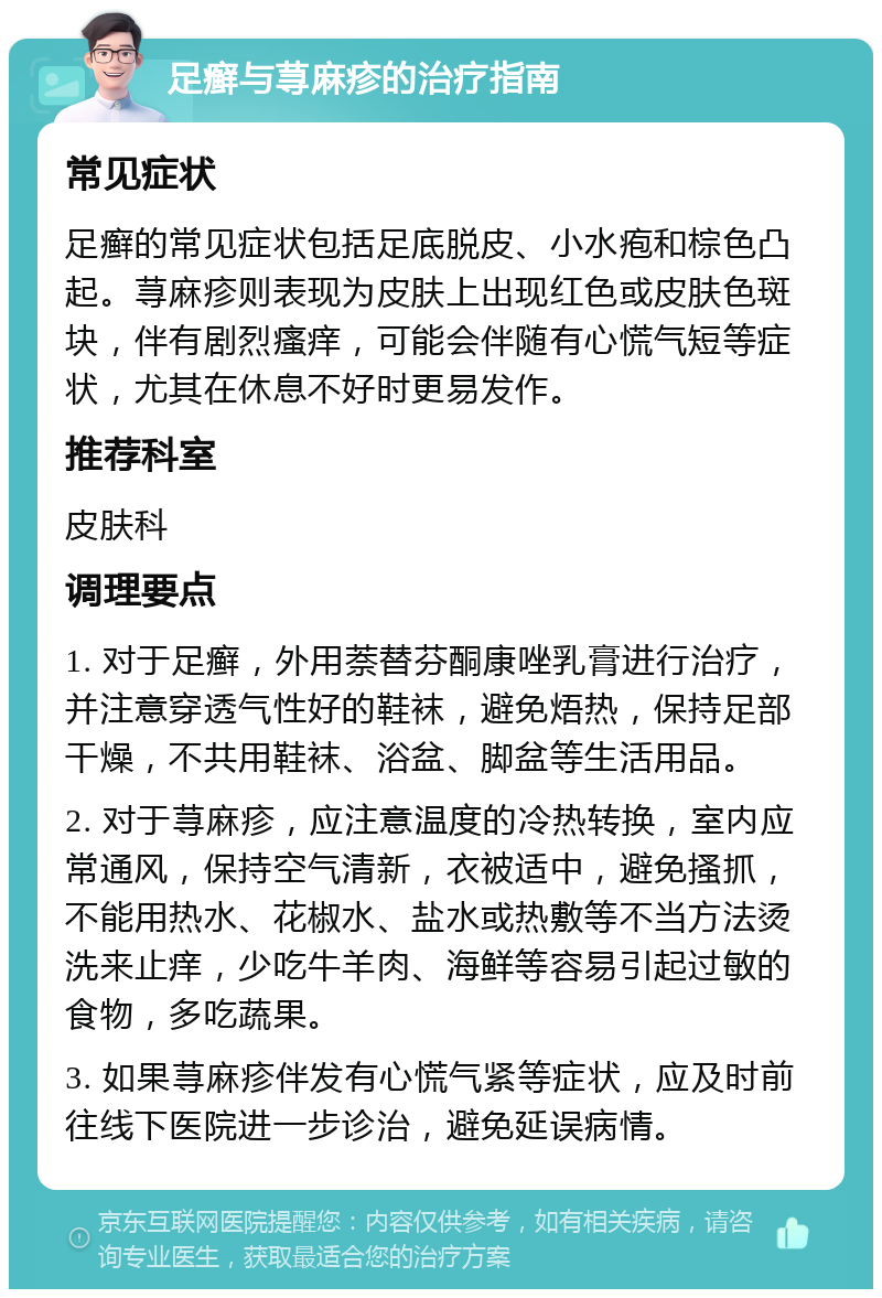 足癣与荨麻疹的治疗指南 常见症状 足癣的常见症状包括足底脱皮、小水疱和棕色凸起。荨麻疹则表现为皮肤上出现红色或皮肤色斑块，伴有剧烈瘙痒，可能会伴随有心慌气短等症状，尤其在休息不好时更易发作。 推荐科室 皮肤科 调理要点 1. 对于足癣，外用萘替芬酮康唑乳膏进行治疗，并注意穿透气性好的鞋袜，避免焐热，保持足部干燥，不共用鞋袜、浴盆、脚盆等生活用品。 2. 对于荨麻疹，应注意温度的冷热转换，室内应常通风，保持空气清新，衣被适中，避免搔抓，不能用热水、花椒水、盐水或热敷等不当方法烫洗来止痒，少吃牛羊肉、海鲜等容易引起过敏的食物，多吃蔬果。 3. 如果荨麻疹伴发有心慌气紧等症状，应及时前往线下医院进一步诊治，避免延误病情。