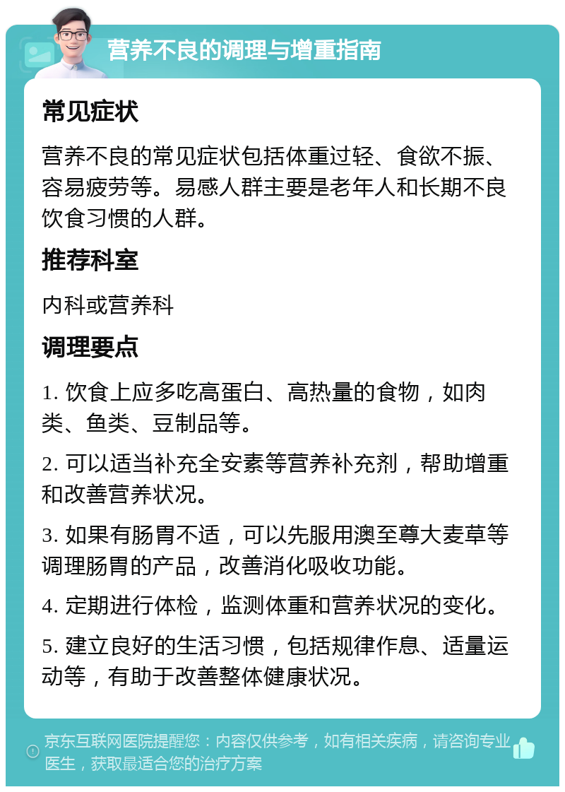 营养不良的调理与增重指南 常见症状 营养不良的常见症状包括体重过轻、食欲不振、容易疲劳等。易感人群主要是老年人和长期不良饮食习惯的人群。 推荐科室 内科或营养科 调理要点 1. 饮食上应多吃高蛋白、高热量的食物，如肉类、鱼类、豆制品等。 2. 可以适当补充全安素等营养补充剂，帮助增重和改善营养状况。 3. 如果有肠胃不适，可以先服用澳至尊大麦草等调理肠胃的产品，改善消化吸收功能。 4. 定期进行体检，监测体重和营养状况的变化。 5. 建立良好的生活习惯，包括规律作息、适量运动等，有助于改善整体健康状况。