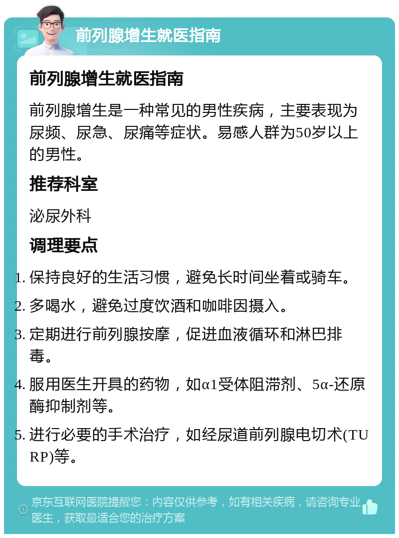 前列腺增生就医指南 前列腺增生就医指南 前列腺增生是一种常见的男性疾病，主要表现为尿频、尿急、尿痛等症状。易感人群为50岁以上的男性。 推荐科室 泌尿外科 调理要点 保持良好的生活习惯，避免长时间坐着或骑车。 多喝水，避免过度饮酒和咖啡因摄入。 定期进行前列腺按摩，促进血液循环和淋巴排毒。 服用医生开具的药物，如α1受体阻滞剂、5α-还原酶抑制剂等。 进行必要的手术治疗，如经尿道前列腺电切术(TURP)等。