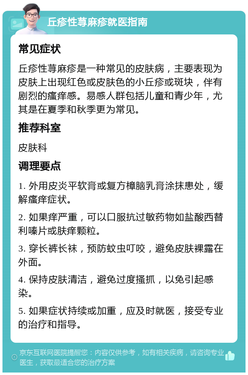 丘疹性荨麻疹就医指南 常见症状 丘疹性荨麻疹是一种常见的皮肤病，主要表现为皮肤上出现红色或皮肤色的小丘疹或斑块，伴有剧烈的瘙痒感。易感人群包括儿童和青少年，尤其是在夏季和秋季更为常见。 推荐科室 皮肤科 调理要点 1. 外用皮炎平软膏或复方樟脑乳膏涂抹患处，缓解瘙痒症状。 2. 如果痒严重，可以口服抗过敏药物如盐酸西替利嗪片或肤痒颗粒。 3. 穿长裤长袜，预防蚊虫叮咬，避免皮肤裸露在外面。 4. 保持皮肤清洁，避免过度搔抓，以免引起感染。 5. 如果症状持续或加重，应及时就医，接受专业的治疗和指导。