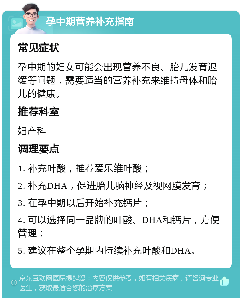 孕中期营养补充指南 常见症状 孕中期的妇女可能会出现营养不良、胎儿发育迟缓等问题，需要适当的营养补充来维持母体和胎儿的健康。 推荐科室 妇产科 调理要点 1. 补充叶酸，推荐爱乐维叶酸； 2. 补充DHA，促进胎儿脑神经及视网膜发育； 3. 在孕中期以后开始补充钙片； 4. 可以选择同一品牌的叶酸、DHA和钙片，方便管理； 5. 建议在整个孕期内持续补充叶酸和DHA。