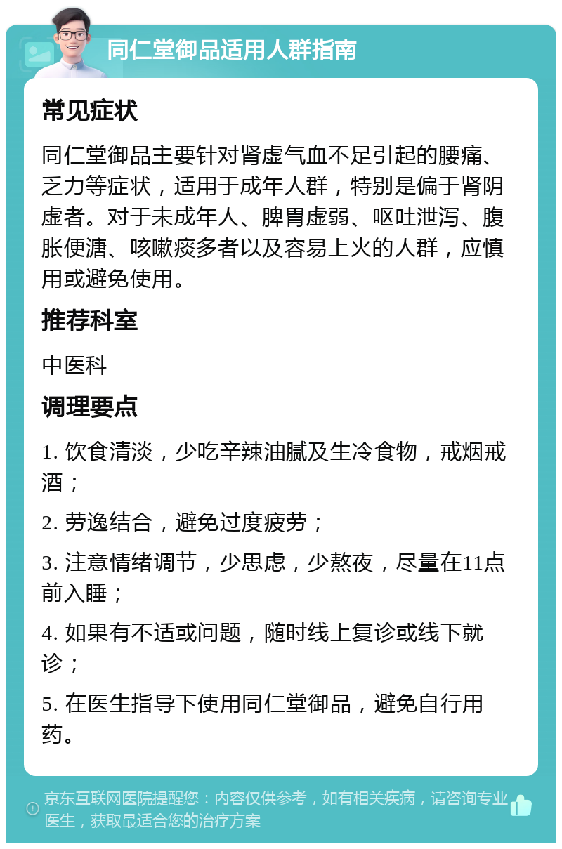 同仁堂御品适用人群指南 常见症状 同仁堂御品主要针对肾虚气血不足引起的腰痛、乏力等症状，适用于成年人群，特别是偏于肾阴虚者。对于未成年人、脾胃虚弱、呕吐泄泻、腹胀便溏、咳嗽痰多者以及容易上火的人群，应慎用或避免使用。 推荐科室 中医科 调理要点 1. 饮食清淡，少吃辛辣油腻及生冷食物，戒烟戒酒； 2. 劳逸结合，避免过度疲劳； 3. 注意情绪调节，少思虑，少熬夜，尽量在11点前入睡； 4. 如果有不适或问题，随时线上复诊或线下就诊； 5. 在医生指导下使用同仁堂御品，避免自行用药。