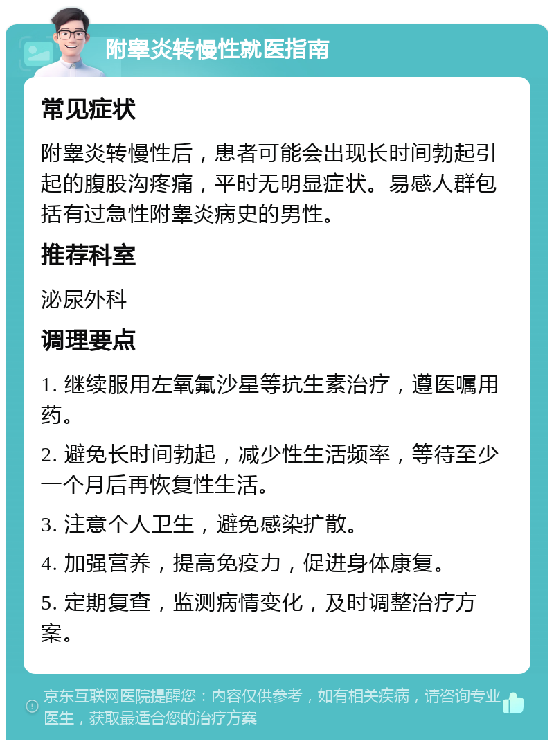 附睾炎转慢性就医指南 常见症状 附睾炎转慢性后，患者可能会出现长时间勃起引起的腹股沟疼痛，平时无明显症状。易感人群包括有过急性附睾炎病史的男性。 推荐科室 泌尿外科 调理要点 1. 继续服用左氧氟沙星等抗生素治疗，遵医嘱用药。 2. 避免长时间勃起，减少性生活频率，等待至少一个月后再恢复性生活。 3. 注意个人卫生，避免感染扩散。 4. 加强营养，提高免疫力，促进身体康复。 5. 定期复查，监测病情变化，及时调整治疗方案。