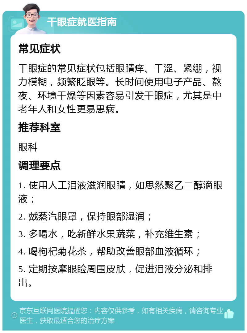 干眼症就医指南 常见症状 干眼症的常见症状包括眼睛痒、干涩、紧绷，视力模糊，频繁眨眼等。长时间使用电子产品、熬夜、环境干燥等因素容易引发干眼症，尤其是中老年人和女性更易患病。 推荐科室 眼科 调理要点 1. 使用人工泪液滋润眼睛，如思然聚乙二醇滴眼液； 2. 戴蒸汽眼罩，保持眼部湿润； 3. 多喝水，吃新鲜水果蔬菜，补充维生素； 4. 喝枸杞菊花茶，帮助改善眼部血液循环； 5. 定期按摩眼睑周围皮肤，促进泪液分泌和排出。