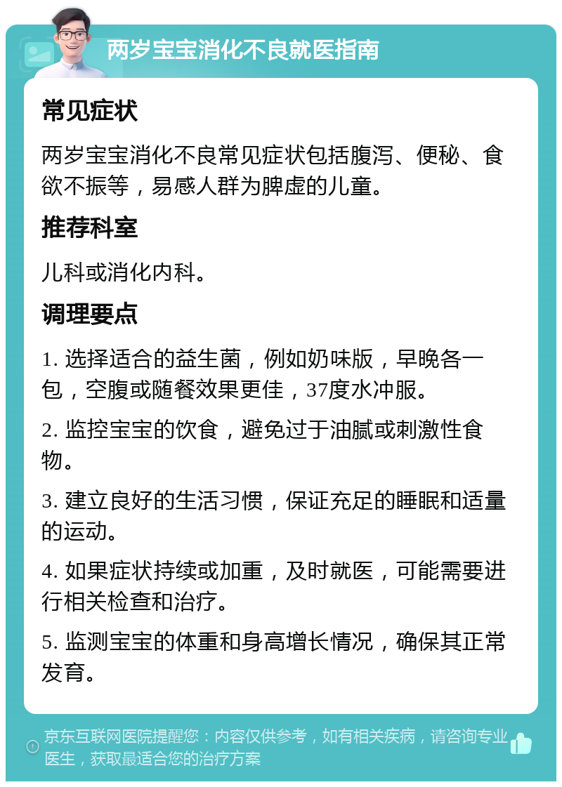 两岁宝宝消化不良就医指南 常见症状 两岁宝宝消化不良常见症状包括腹泻、便秘、食欲不振等，易感人群为脾虚的儿童。 推荐科室 儿科或消化内科。 调理要点 1. 选择适合的益生菌，例如奶味版，早晚各一包，空腹或随餐效果更佳，37度水冲服。 2. 监控宝宝的饮食，避免过于油腻或刺激性食物。 3. 建立良好的生活习惯，保证充足的睡眠和适量的运动。 4. 如果症状持续或加重，及时就医，可能需要进行相关检查和治疗。 5. 监测宝宝的体重和身高增长情况，确保其正常发育。