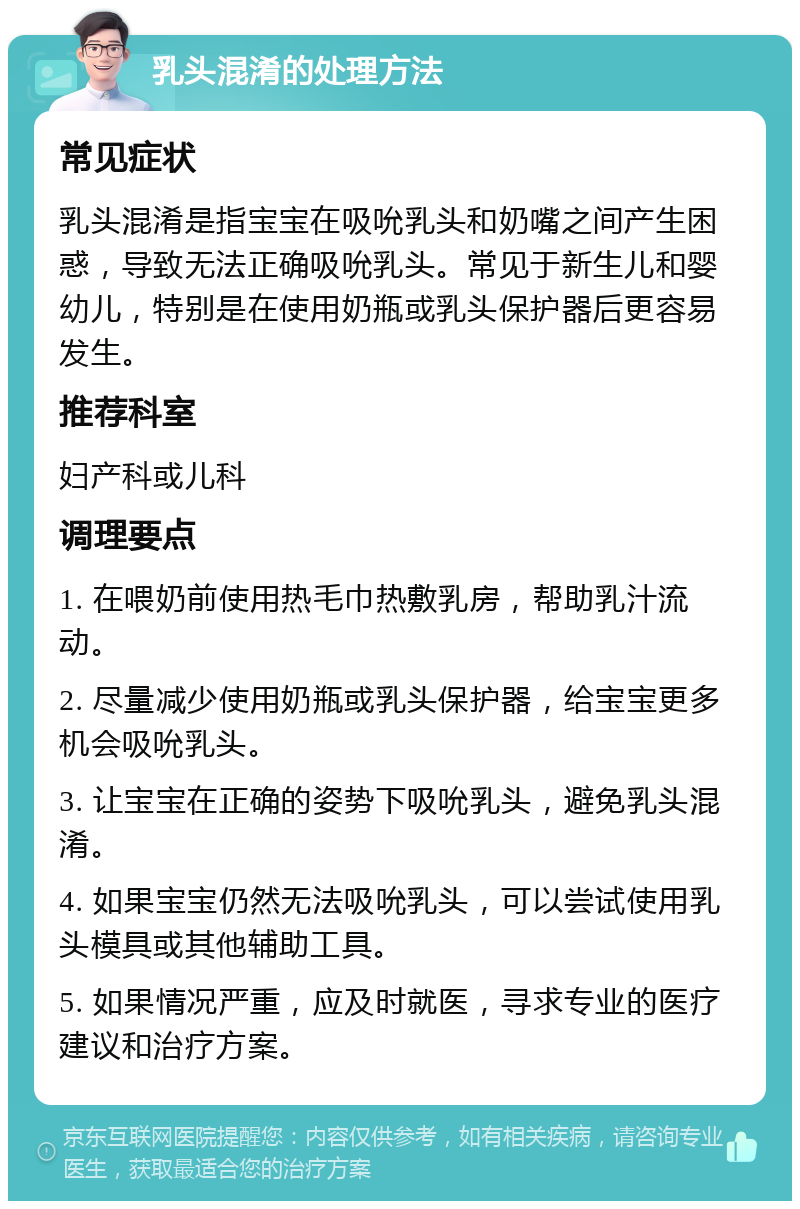 乳头混淆的处理方法 常见症状 乳头混淆是指宝宝在吸吮乳头和奶嘴之间产生困惑，导致无法正确吸吮乳头。常见于新生儿和婴幼儿，特别是在使用奶瓶或乳头保护器后更容易发生。 推荐科室 妇产科或儿科 调理要点 1. 在喂奶前使用热毛巾热敷乳房，帮助乳汁流动。 2. 尽量减少使用奶瓶或乳头保护器，给宝宝更多机会吸吮乳头。 3. 让宝宝在正确的姿势下吸吮乳头，避免乳头混淆。 4. 如果宝宝仍然无法吸吮乳头，可以尝试使用乳头模具或其他辅助工具。 5. 如果情况严重，应及时就医，寻求专业的医疗建议和治疗方案。