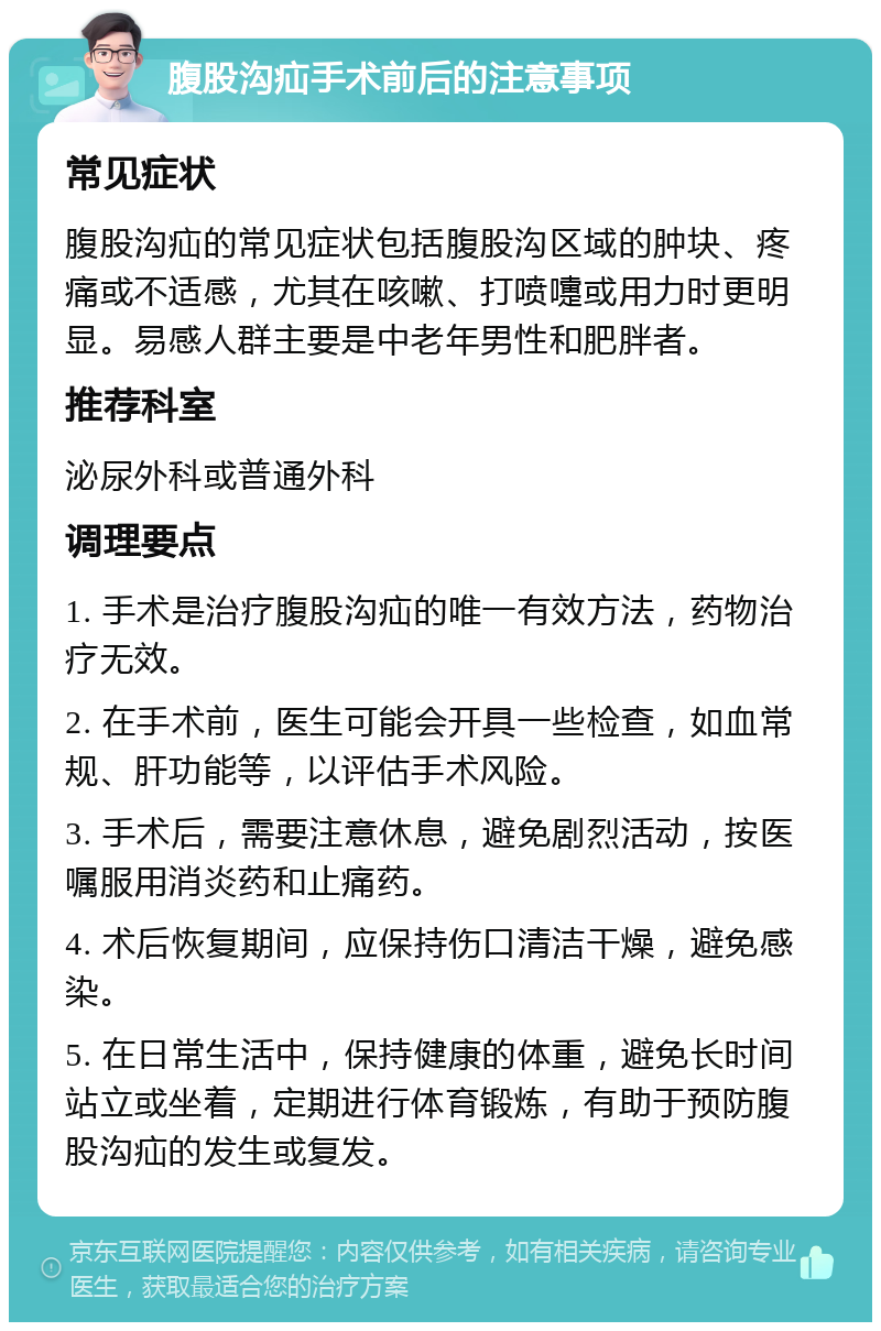 腹股沟疝手术前后的注意事项 常见症状 腹股沟疝的常见症状包括腹股沟区域的肿块、疼痛或不适感，尤其在咳嗽、打喷嚏或用力时更明显。易感人群主要是中老年男性和肥胖者。 推荐科室 泌尿外科或普通外科 调理要点 1. 手术是治疗腹股沟疝的唯一有效方法，药物治疗无效。 2. 在手术前，医生可能会开具一些检查，如血常规、肝功能等，以评估手术风险。 3. 手术后，需要注意休息，避免剧烈活动，按医嘱服用消炎药和止痛药。 4. 术后恢复期间，应保持伤口清洁干燥，避免感染。 5. 在日常生活中，保持健康的体重，避免长时间站立或坐着，定期进行体育锻炼，有助于预防腹股沟疝的发生或复发。