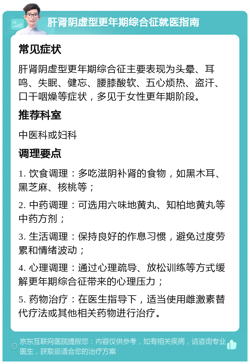 肝肾阴虚型更年期综合征就医指南 常见症状 肝肾阴虚型更年期综合征主要表现为头晕、耳鸣、失眠、健忘、腰膝酸软、五心烦热、盗汗、口干咽燥等症状，多见于女性更年期阶段。 推荐科室 中医科或妇科 调理要点 1. 饮食调理：多吃滋阴补肾的食物，如黑木耳、黑芝麻、核桃等； 2. 中药调理：可选用六味地黄丸、知柏地黄丸等中药方剂； 3. 生活调理：保持良好的作息习惯，避免过度劳累和情绪波动； 4. 心理调理：通过心理疏导、放松训练等方式缓解更年期综合征带来的心理压力； 5. 药物治疗：在医生指导下，适当使用雌激素替代疗法或其他相关药物进行治疗。