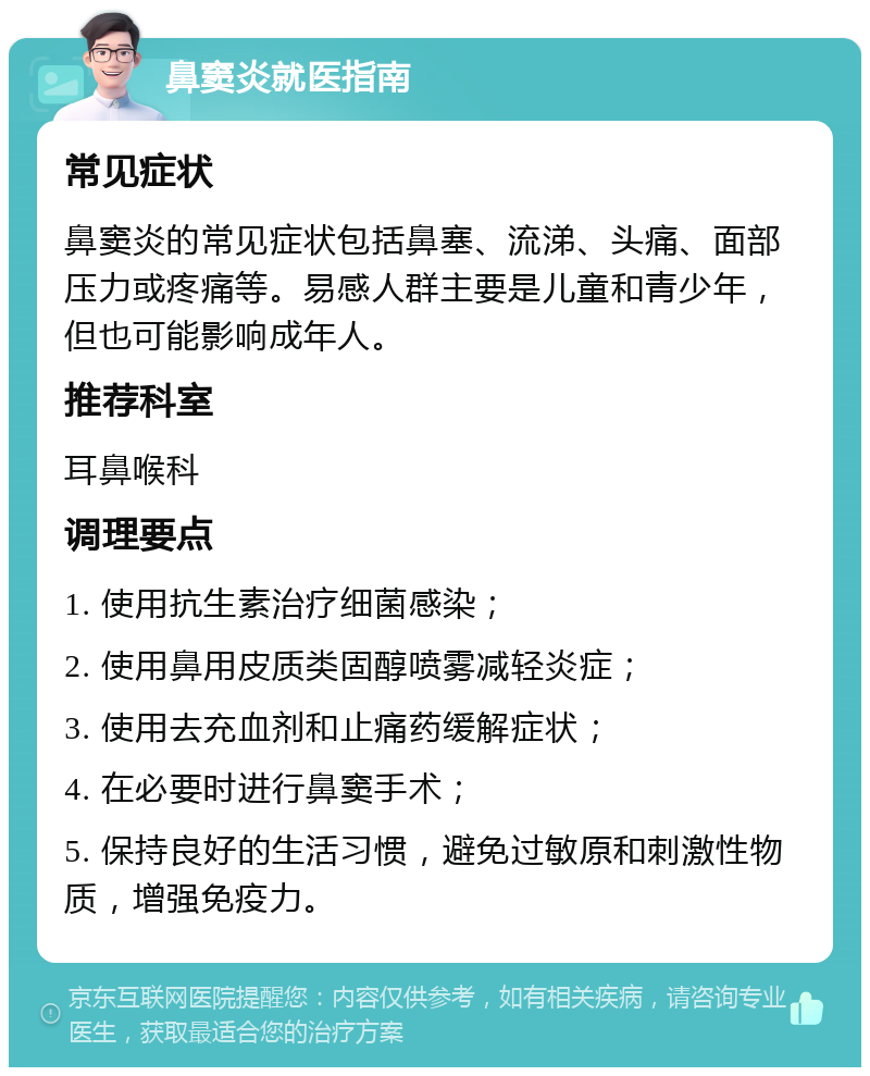 鼻窦炎就医指南 常见症状 鼻窦炎的常见症状包括鼻塞、流涕、头痛、面部压力或疼痛等。易感人群主要是儿童和青少年，但也可能影响成年人。 推荐科室 耳鼻喉科 调理要点 1. 使用抗生素治疗细菌感染； 2. 使用鼻用皮质类固醇喷雾减轻炎症； 3. 使用去充血剂和止痛药缓解症状； 4. 在必要时进行鼻窦手术； 5. 保持良好的生活习惯，避免过敏原和刺激性物质，增强免疫力。