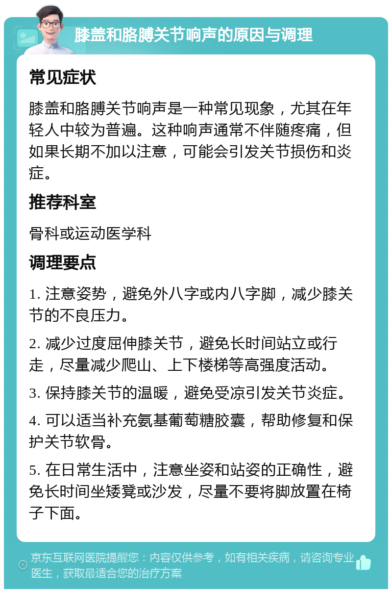 膝盖和胳膊关节响声的原因与调理 常见症状 膝盖和胳膊关节响声是一种常见现象，尤其在年轻人中较为普遍。这种响声通常不伴随疼痛，但如果长期不加以注意，可能会引发关节损伤和炎症。 推荐科室 骨科或运动医学科 调理要点 1. 注意姿势，避免外八字或内八字脚，减少膝关节的不良压力。 2. 减少过度屈伸膝关节，避免长时间站立或行走，尽量减少爬山、上下楼梯等高强度活动。 3. 保持膝关节的温暖，避免受凉引发关节炎症。 4. 可以适当补充氨基葡萄糖胶囊，帮助修复和保护关节软骨。 5. 在日常生活中，注意坐姿和站姿的正确性，避免长时间坐矮凳或沙发，尽量不要将脚放置在椅子下面。