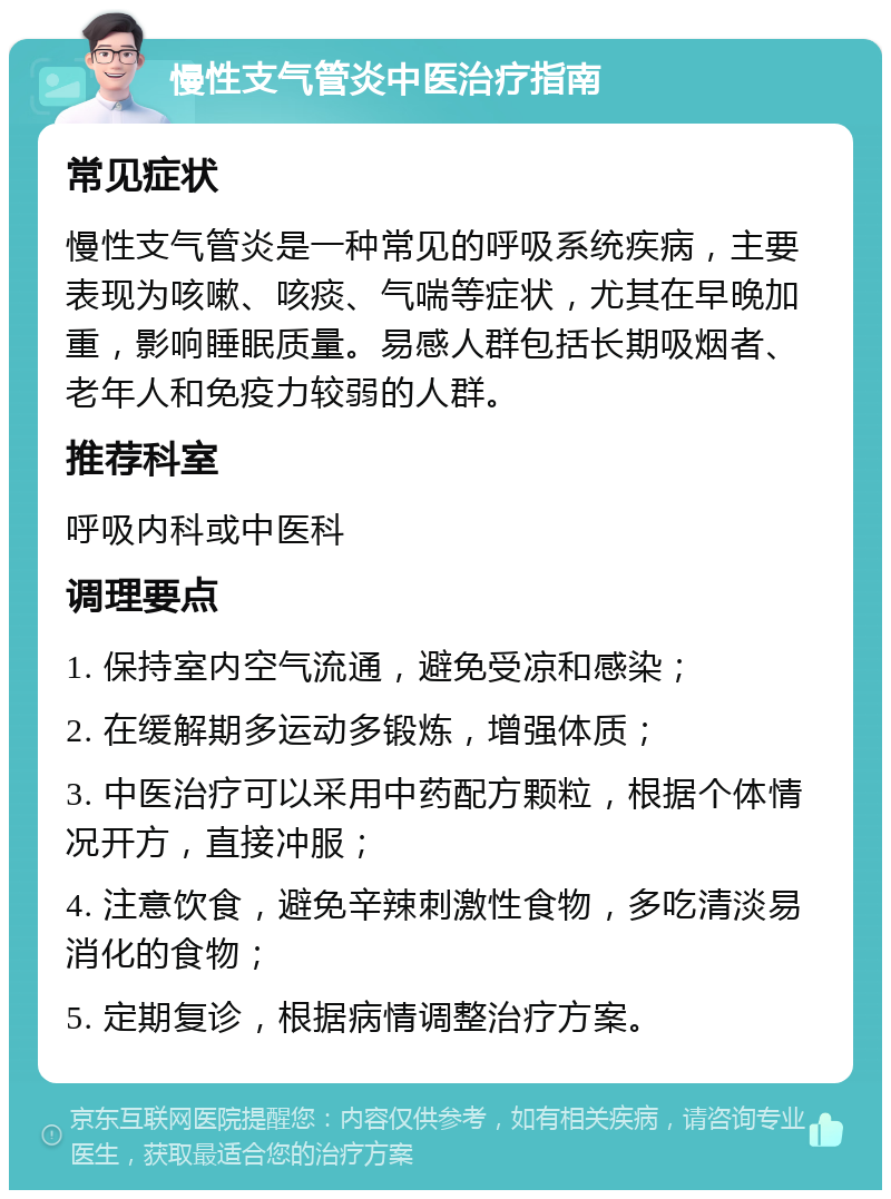 慢性支气管炎中医治疗指南 常见症状 慢性支气管炎是一种常见的呼吸系统疾病，主要表现为咳嗽、咳痰、气喘等症状，尤其在早晚加重，影响睡眠质量。易感人群包括长期吸烟者、老年人和免疫力较弱的人群。 推荐科室 呼吸内科或中医科 调理要点 1. 保持室内空气流通，避免受凉和感染； 2. 在缓解期多运动多锻炼，增强体质； 3. 中医治疗可以采用中药配方颗粒，根据个体情况开方，直接冲服； 4. 注意饮食，避免辛辣刺激性食物，多吃清淡易消化的食物； 5. 定期复诊，根据病情调整治疗方案。