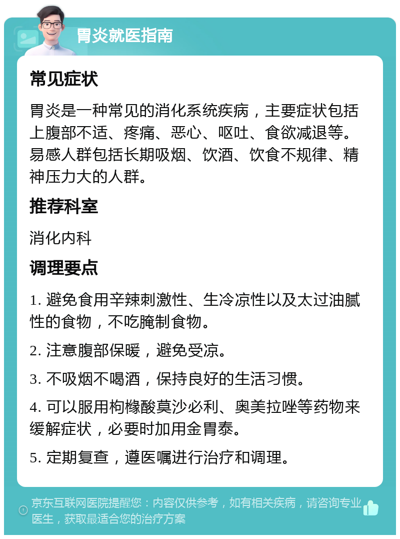 胃炎就医指南 常见症状 胃炎是一种常见的消化系统疾病，主要症状包括上腹部不适、疼痛、恶心、呕吐、食欲减退等。易感人群包括长期吸烟、饮酒、饮食不规律、精神压力大的人群。 推荐科室 消化内科 调理要点 1. 避免食用辛辣刺激性、生冷凉性以及太过油腻性的食物，不吃腌制食物。 2. 注意腹部保暖，避免受凉。 3. 不吸烟不喝酒，保持良好的生活习惯。 4. 可以服用枸橼酸莫沙必利、奥美拉唑等药物来缓解症状，必要时加用金胃泰。 5. 定期复查，遵医嘱进行治疗和调理。