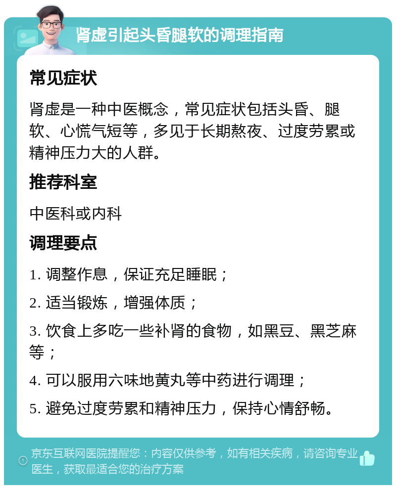 肾虚引起头昏腿软的调理指南 常见症状 肾虚是一种中医概念，常见症状包括头昏、腿软、心慌气短等，多见于长期熬夜、过度劳累或精神压力大的人群。 推荐科室 中医科或内科 调理要点 1. 调整作息，保证充足睡眠； 2. 适当锻炼，增强体质； 3. 饮食上多吃一些补肾的食物，如黑豆、黑芝麻等； 4. 可以服用六味地黄丸等中药进行调理； 5. 避免过度劳累和精神压力，保持心情舒畅。