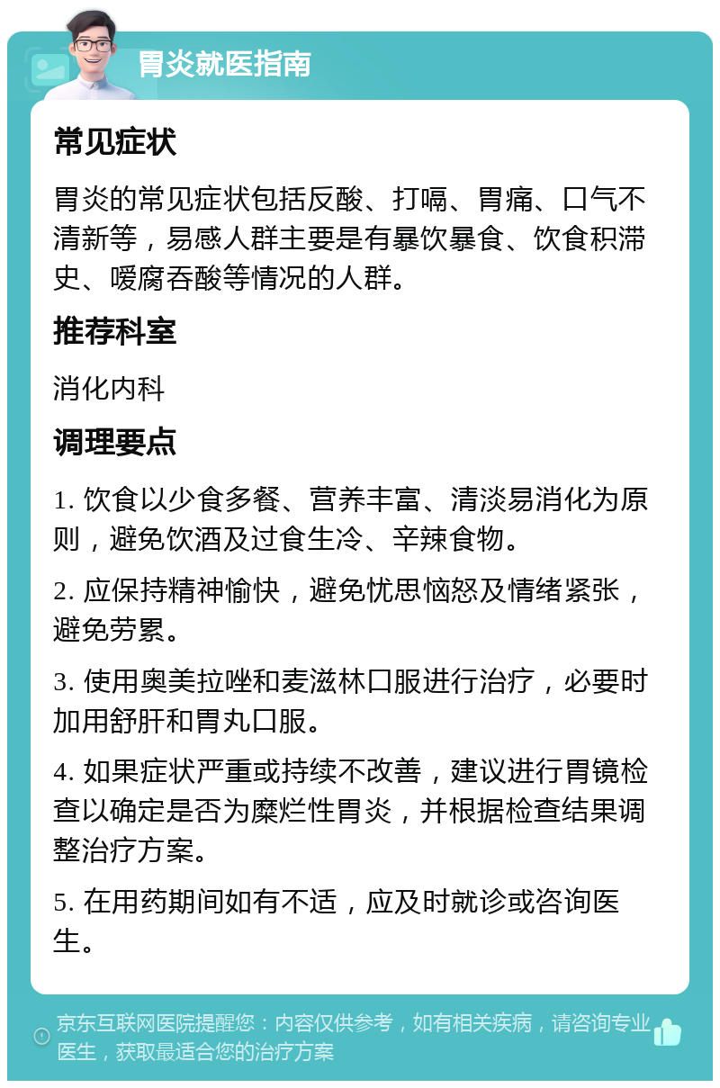 胃炎就医指南 常见症状 胃炎的常见症状包括反酸、打嗝、胃痛、口气不清新等，易感人群主要是有暴饮暴食、饮食积滞史、嗳腐吞酸等情况的人群。 推荐科室 消化内科 调理要点 1. 饮食以少食多餐、营养丰富、清淡易消化为原则，避免饮酒及过食生冷、辛辣食物。 2. 应保持精神愉快，避免忧思恼怒及情绪紧张，避免劳累。 3. 使用奥美拉唑和麦滋林口服进行治疗，必要时加用舒肝和胃丸口服。 4. 如果症状严重或持续不改善，建议进行胃镜检查以确定是否为糜烂性胃炎，并根据检查结果调整治疗方案。 5. 在用药期间如有不适，应及时就诊或咨询医生。