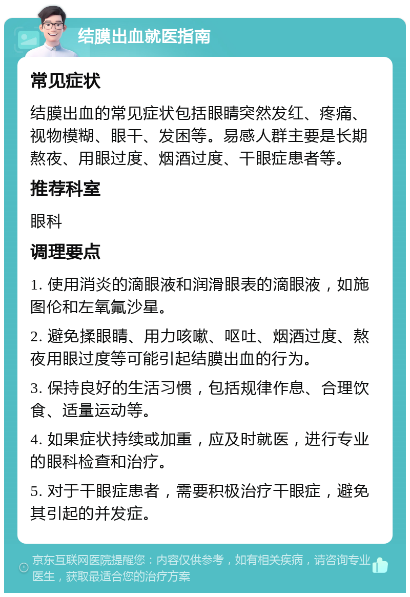 结膜出血就医指南 常见症状 结膜出血的常见症状包括眼睛突然发红、疼痛、视物模糊、眼干、发困等。易感人群主要是长期熬夜、用眼过度、烟酒过度、干眼症患者等。 推荐科室 眼科 调理要点 1. 使用消炎的滴眼液和润滑眼表的滴眼液，如施图伦和左氧氟沙星。 2. 避免揉眼睛、用力咳嗽、呕吐、烟酒过度、熬夜用眼过度等可能引起结膜出血的行为。 3. 保持良好的生活习惯，包括规律作息、合理饮食、适量运动等。 4. 如果症状持续或加重，应及时就医，进行专业的眼科检查和治疗。 5. 对于干眼症患者，需要积极治疗干眼症，避免其引起的并发症。